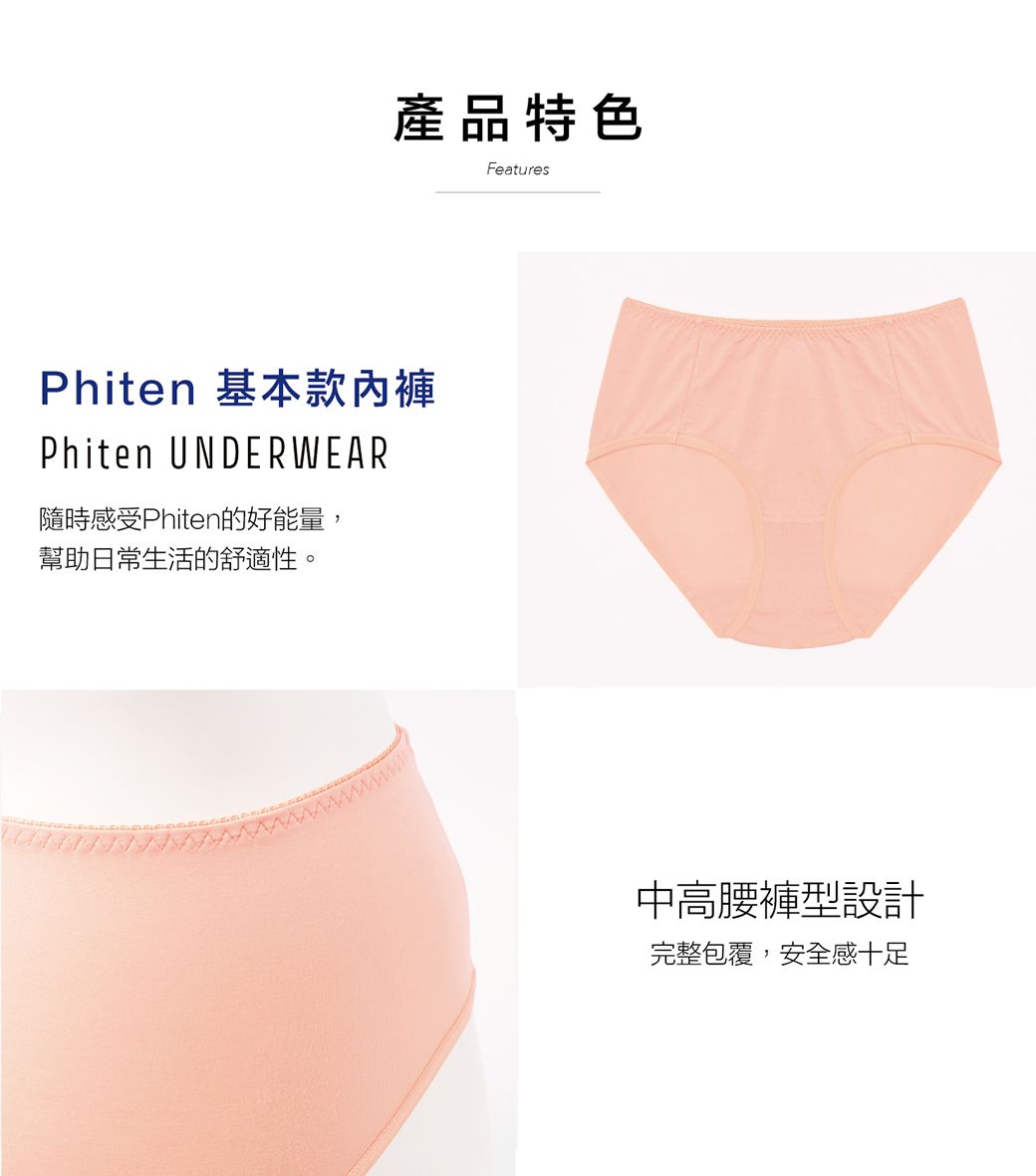 產品特色FeaturesPhiten 基本款內褲Phiten UNDERWEAR隨時感受Phiten的好能量,幫助日常生活的舒適性。中高腰褲型設計完整包覆,安全感十足