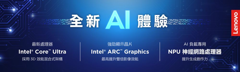 A體驗AI負載專用最新處理器Intel® Core Ultra強勁顯示晶片Intel® ARC Graphics採用3D效能混合式架構最高提升雙倍影像效能NPU 神經網路處理器提升生成創作力Lenovo