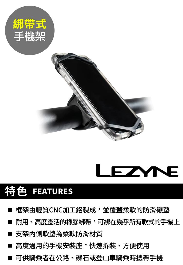 綁帶式手機架LEZYNE特色 FEATURES 框架由輕質CNC加工鋁製成,並覆蓋柔軟的防滑襯墊耐用、高度靈活的橡膠綁帶,可綁在幾乎所有款式的手機上■ 支架內側軟墊為柔軟防滑材質■ 高度通用的手機安裝座,快速、方便使用■ 可供騎乘者在公路、礫石或登山車騎乘時攜帶手機