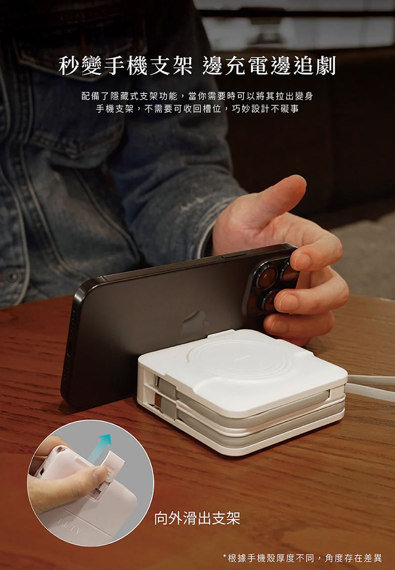 秒變手機支架 邊充電邊追劇配備了隱藏式支架功能,當你需要時可以將其拉出變身手機支架,不需要可收回槽位,巧妙設計不礙事向外滑出支架* 根據手機殼厚度不同,角度存在差異