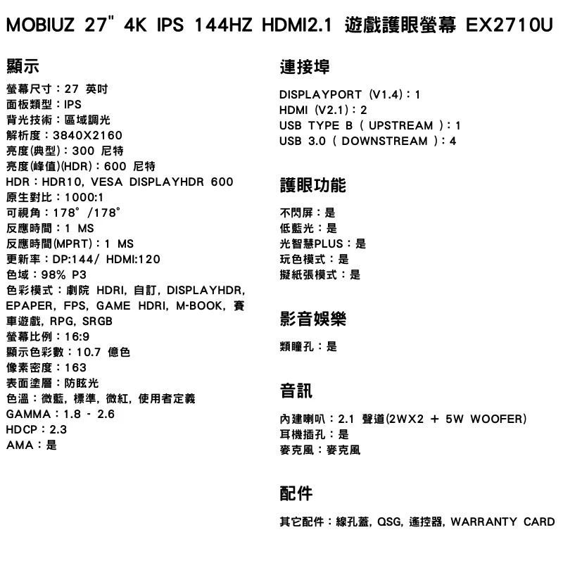 MOBIUZ 27" 4K IPS 144HZ HDMI2.1 遊戲護眼 EX2710U顯示螢幕尺寸27 英吋面板類型IPS背光技術區域調光解析度38402160亮度(典型)300 尼特連接埠DISPLAYPORT (V1.4)1HDMI(V2.1)2USB TYPE B( UPSTREAM) 1USB 3.0( DOWNSTREAM ):4亮度(峰值)(HDR):600 尼特HDR:HDR10 VESA DISPLAYHDR 600原生對比:1000:1護眼功能可視角:178°/178°反應時間:1 MS反應時間(MPRT): 1 MS不閃屏:是低藍光:是光智慧PLUS:是更新率:DP:144/HDMI:120玩色模式:是色域:98% P3擬紙張模式:是色彩模式:劇院 HDRI,自訂,DISPLAYHDR,影音娛樂類瞳孔是EPAPER,FPS, GAME HDRI,M-BOOK,車遊戲,RPG, SRGB螢幕比例:16:9顯示色彩數:10.7 億色像素密度:163表面塗層:防眩光色溫:微藍,標準,微紅,使用者定義GAMMA:1.8 2.6HDCP:2.3AMA:是音訊內建喇叭:2.1 聲道(+5W WOOFER)耳機插孔:是麥克風:麥克風配件其它配件:線孔蓋,QSG,遙控器,WARRANTY CARD