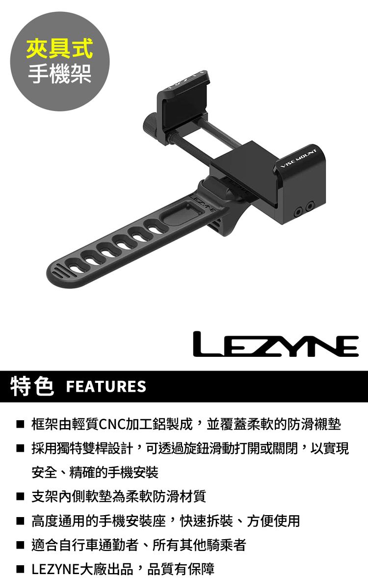 夾具式手機架VISE MOUNTLEZYNE特色 FEATURES 框架由輕質CNC加工鋁製成,並覆蓋柔軟的防滑襯墊採用獨特雙桿設計,可透過旋鈕滑動打開或關閉,以實現安全、精確的手機安裝 支架內側軟墊為柔軟防滑材質 高度通用的手機安裝座,快速、方便使用■ 適合自行車通勤者、所有其他騎乘者■ LEZYNE大廠出品,品質有保障