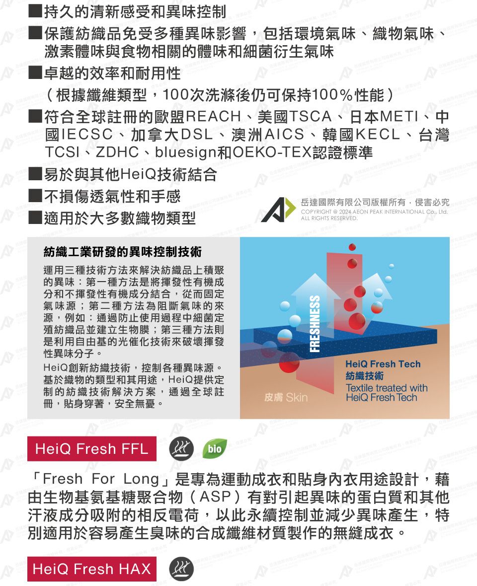 持久的清新感受和異味控制保護紡織品免受多種異味影響包括環境氣味織物氣味、激素體味與食物相關的體味和細菌衍生氣味卓越的效率和耐用性(根據纖維類型,00次洗滌後仍可保持100%性能)符合全球註冊的歐盟RECH、美國TSCA、日本METI、中國IECSC、加拿大DSL、澳洲AICS、韓國KECL、台灣TCSI、ZDHC、bluesign和OEKO-TEX認證標準1易於與其他HeiQ技術結合不損傷透氣性和手感■適用於大多數織物類型紡織工業研發的異味控制技術運用三種技術方法來解決紡織品上積聚的異味:第一種方法是將揮發性有機成分和不揮發性有機成分結合,從而固定氣味源;第二種方法為阻斷氣味的來源,例如:通過防止使用過程中細菌定殖紡織品並建立生物膜;第三種方法則是利用自由基的光催化技術來破壞揮發性異味分子。HeiQ創新紡織技術,控制各種異味源。基於織物的類型和其用途,HeiQ提供定制的紡織技術解決方案,通過全球註冊,貼身穿著,安全無憂。HeiQ Fresh FFL bio岳達國際有限公司版權所有,侵害必究PYRIGHT @ 2024 AEON PEAK INTERNATIONAL CO, LtdALL RIGHTS RESERVED.FRESHNESSHeiQ Fresh Tech紡織技術Textile treated with皮膚 SkinHeiQ Fresh Tech「Fresh For Long」是專為運動成衣和貼身內衣用途設計,藉由生物基氨基糖聚合物(ASP)有對引起異味的蛋白質和其他汗液成分吸附的相反電荷,以此永續控制並減少異味產生,特別適用於容易產生臭味的合成纖維材質製作的無縫成衣。AHeiQ Fresh HAX