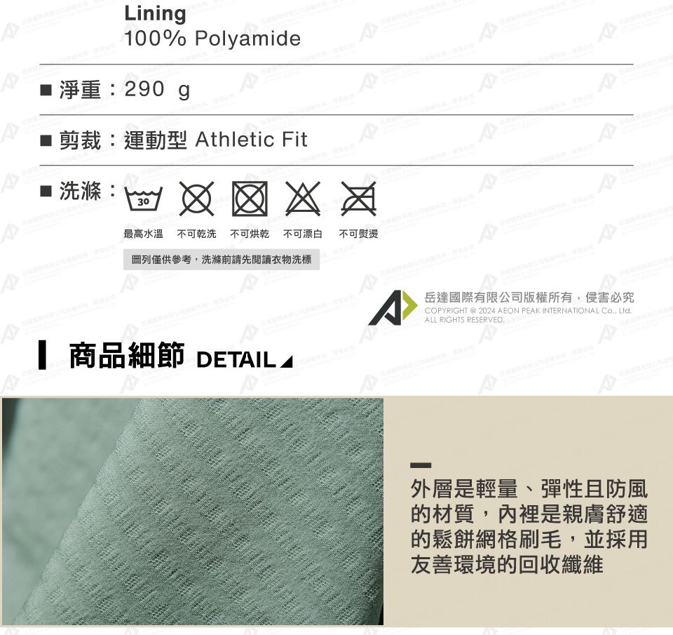 Linin100% Polyamide淨重290 g剪裁:運動型 thletic Fit :30洗滌:最高水溫不可乾洗 不可烘乾不可漂白列僅供參考,洗滌前請先閱讀衣物洗標不可熨燙 商品細節 DETIL AA岳達國際有限公司版權所有,侵害必究COPYRIGHT @ 2024 AEON PEAK INTERNATIONAL Co, Ltd.ALL RIGHTS RESERVED.外層是輕量、彈性且防風的材質,內裡是親膚舒適的鬆餅網格刷毛,並採用友善環境的回收纖維