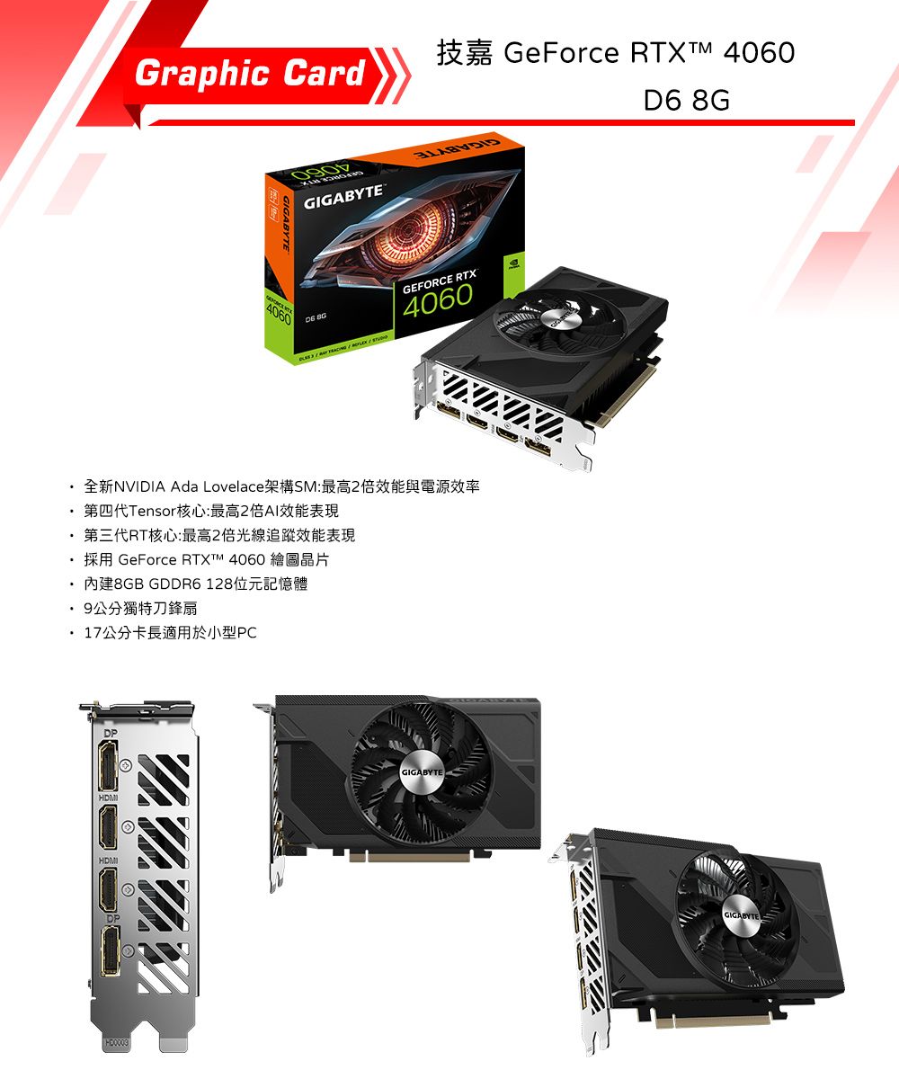 GeForce  4060Graphic CardGIGABYTE4060 GEFORCE RTX4060全新NVIDIA Ada Lovelace架構SM:最高2倍效能與電源效率第四代Tensor核心:最高2倍AI效能表現第三代RT核心:最高2倍光線追蹤效能表現GeForce RTXTM 40608GB GDDR6128位元記憶體9公分獨特刀鋒扇17公分卡長適用於小型PCGIGABYTED6 8GGIGABYTE