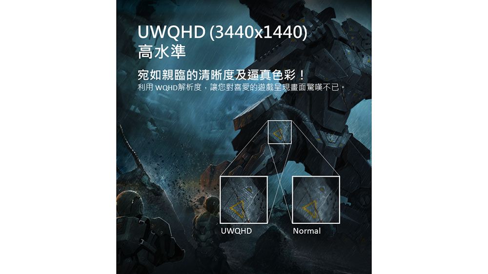 UWQHD (3440x1440)高水準宛如親臨的清晰度及逼真色彩!利用 WQHD解析度,讓您對喜愛的遊戲呈現畫面驚嘆不已。UWQHDNormal