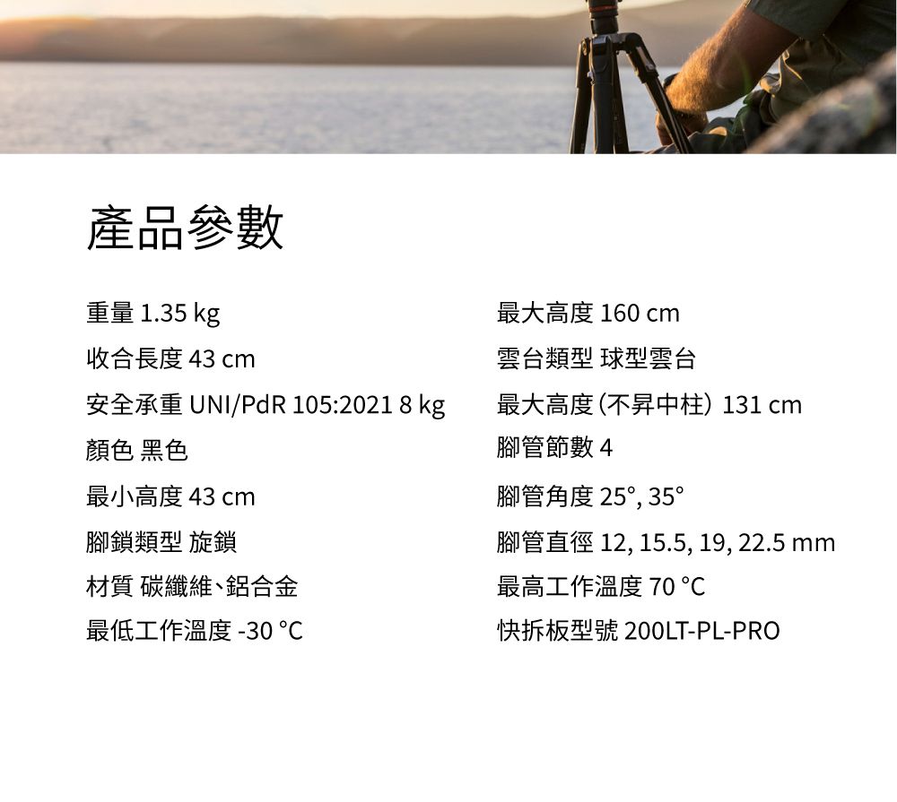 產品參數重量 1.35 kg收合長度 43 cm最大高度 160 cm雲台類型 球型雲台安全承重 UNI/PdR 105:2021 8 kg顏色 黑色最小高度 43 cm最大高度(不昇中柱)131 cm腳管節數 4腳鎖類型 旋鎖材質 碳纖維、鋁合金最低工作溫度 -30腳管角度 25,35°腳管直徑 12, 15.5, 19, 22.5 mm最高工作溫度 70℃快拆板型號 200LT-PL-PRO
