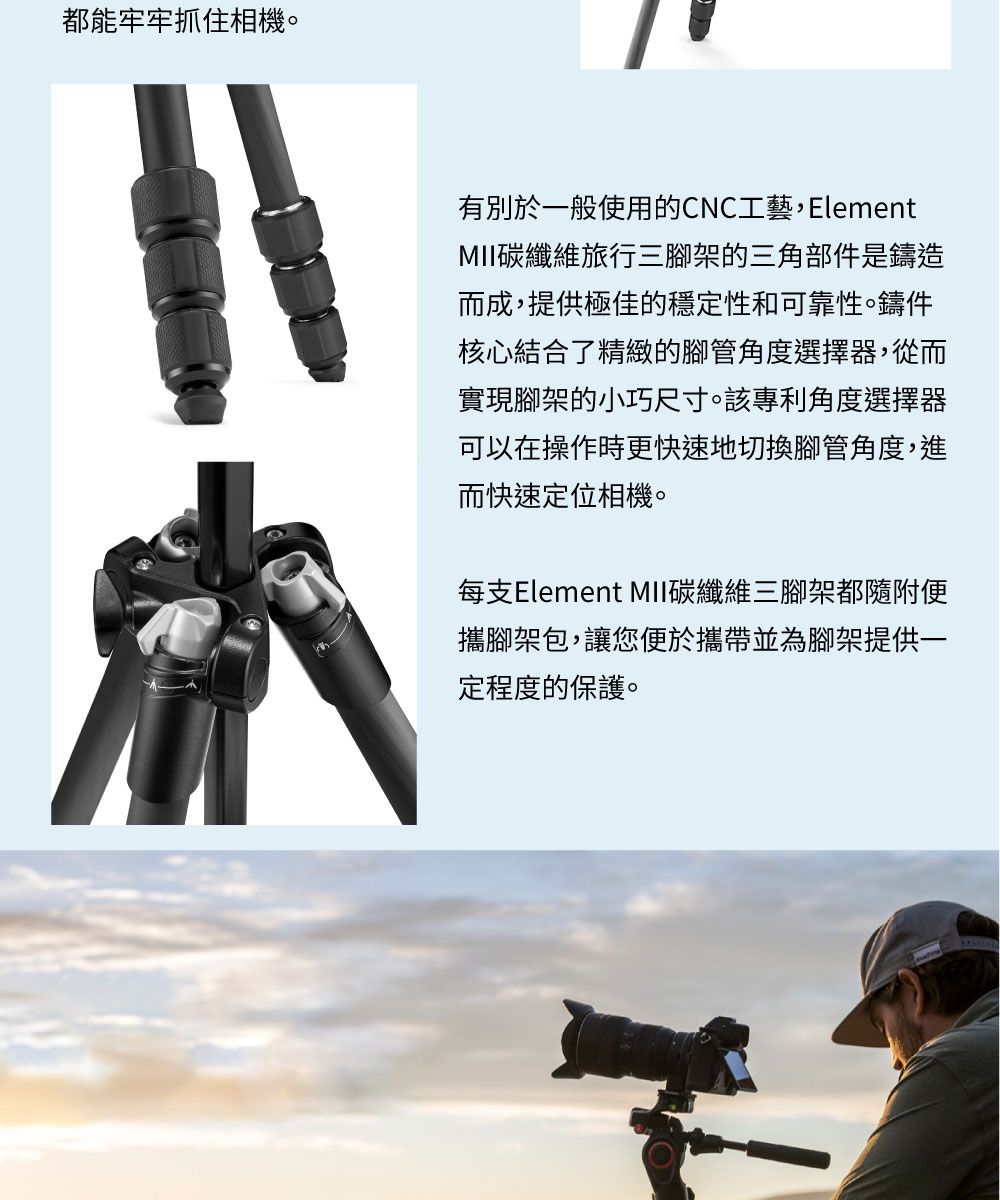 都能牢牢抓住相機有別於一般使用的CNC工藝Element碳纖維旅行三腳架的三角部件是鑄造而成,提供極佳的穩定性和可靠性。鑄件核心結合了精緻的腳管角度選擇器,從而實現腳架的小巧尺寸。該專利角度選擇器可以在操作時更快速地切換腳管角度,進而快速定位相機。每支Element 碳纖維三腳架都隨附便攜腳架包,讓您便於攜帶並為腳架提供一定程度的保護。