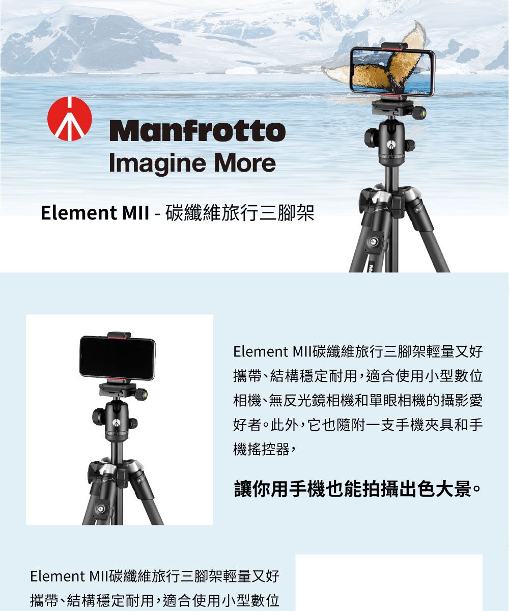 ManfrottoImagine MoreElement   纖維旅行三腳架-Element 碳纖維旅行三腳架輕量又好攜帶、結構穩定耐用,適合使用小型數位相機、無反光鏡相機和單眼相機的攝影愛好者。此外,它也隨附一支手機夾具和手機搖控器,讓你用手機也能拍攝出色大景。Element MII碳纖維旅行三腳架輕量又好攜帶、結構穩定耐用,適合使用小型數位