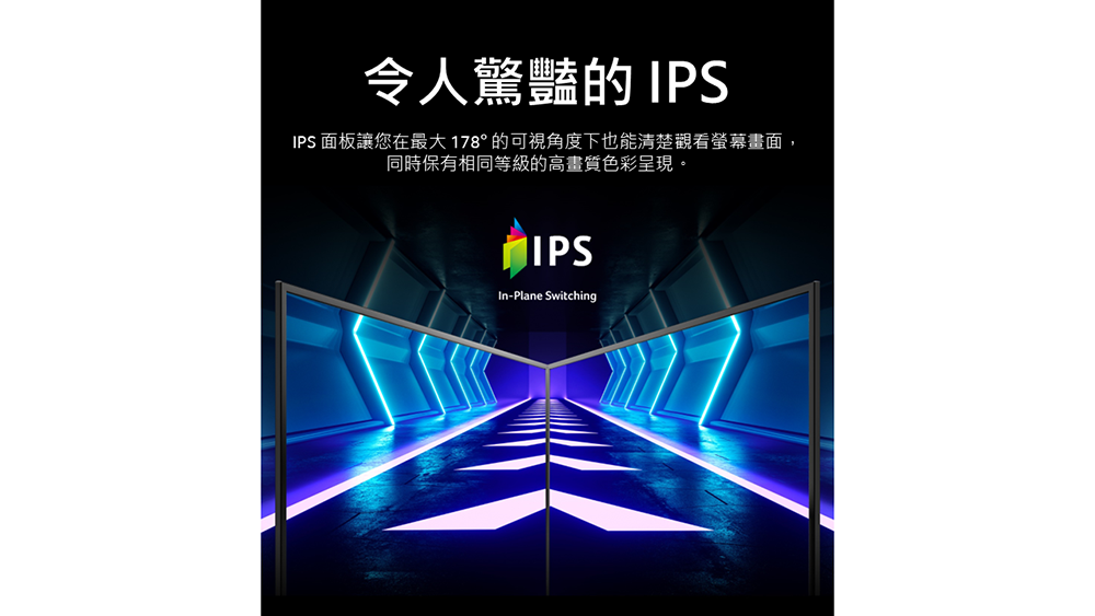 令人驚豔的 IPSIPS 面板讓您在最大 178° 的可視角度下也能清楚觀看螢幕畫面,同時保有相同等級的高畫質色彩呈現。IPS-Plane Switching