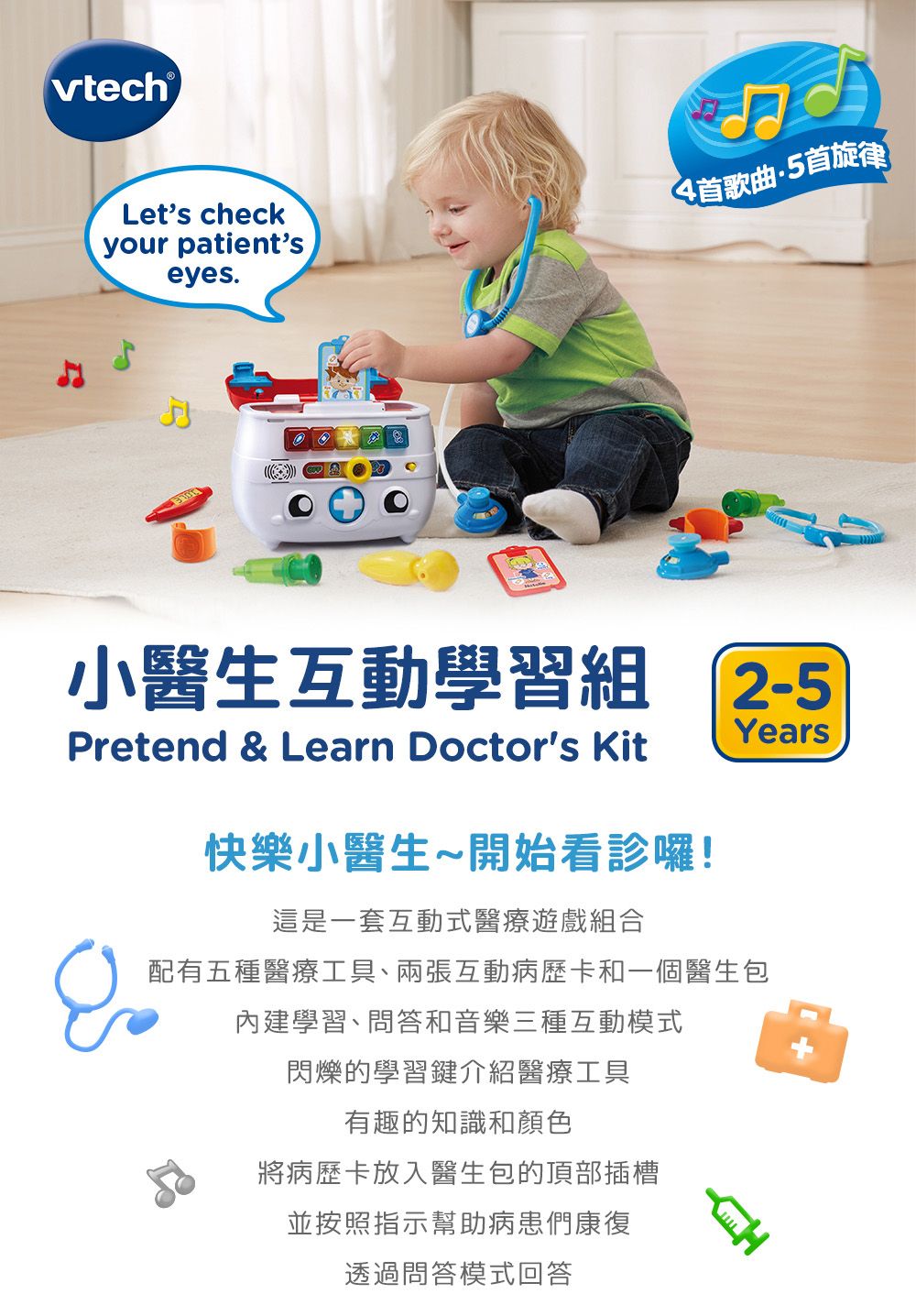 vtech®Let's checkyour patient'seyes.4首歌曲5首旋律小醫生互動學習組 2-5YearsPretend & Learn Doctor's Kit快樂小醫生~開始看診囉!這是一套互動式醫療遊戲組合配有五種醫療工具、兩張互動病歷卡和一個醫生包內建學習、問答和音樂三種互動模式閃爍的學習鍵介紹醫療工具有趣的知識和顏色將病歷卡放入醫生包的頂部插槽並按照指示幫助病患康復透過問答模式回答