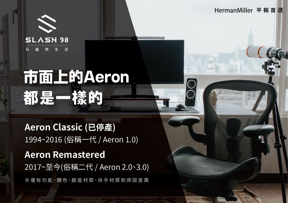 SLASH 石磊煦生活市面上的Aeron都是一樣的Aeron Classic (已停產)1994~2016 (俗稱一代 / Aeron 1.0)Aeron Remastered2017~至今(俗稱二代 / Aeron 2.0、3.0)※僅有功能、顏色、腳座材質、扶手材質和保固差異HermanMiller 平輸首選