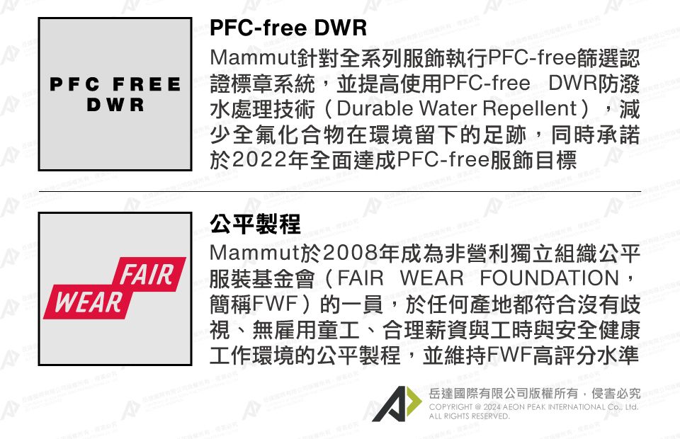 PFC-free DWRMammut針對全系列服飾執行PFC-free篩選認PFC FREE證標章系統,並提高使用PFC-free DWR防潑DWRFIRWEARA水處理技術(Durable Water Repellent),減少全氟化合物在環境留下的足跡,同時承諾於2022年全面達成PFC-free服飾目標公平製程Mammut於2008年成為非營利獨立組織公平服裝基金會(FAIR WEAR FOUNDATION,簡稱FWF)的一員,於任何產地都符合沒有歧視、無雇用童工、合理薪資與工時與安全健康工作環境的公平製程,並維持FWF高評分水準岳達國際有限公司版權所有,侵害必究COPYRIGHT  2024 AEON PEAK INTERNATIONAL , Ltd.ALL RIGHTS RESERVED.