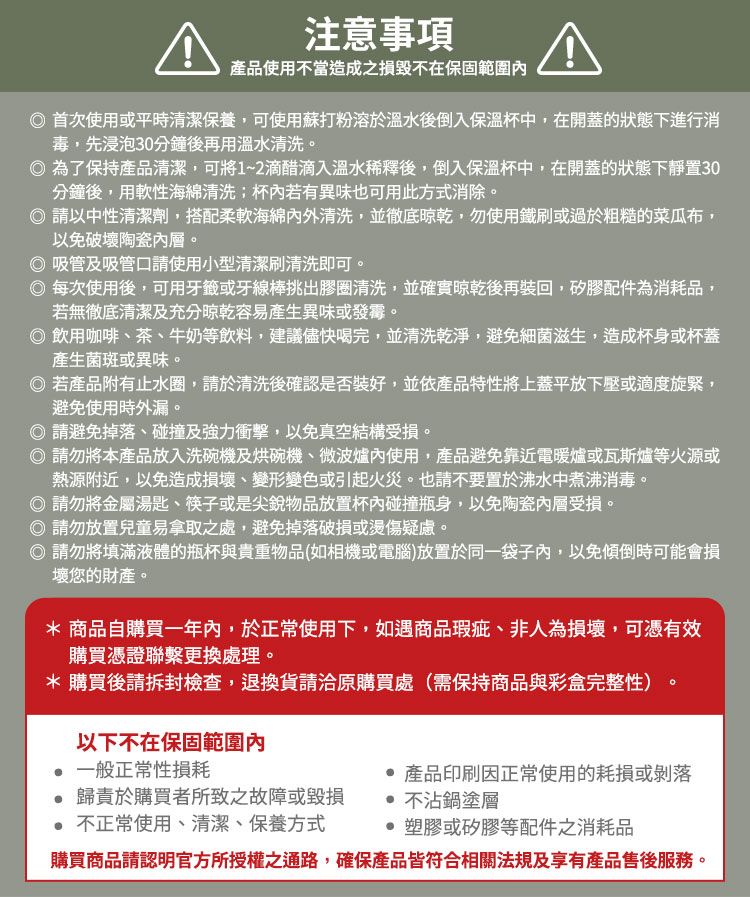 注意事項產品使用不當造成之不在保固範圍首次使用或平時清潔保養,可使用蘇打粉溶於溫水後倒入保溫杯中,在開蓋的狀態下進行消毒,先浸泡30分鐘後再用溫水清洗。為了保持產品清潔,可將1~2滴醋滴入溫水稀釋後,倒入保溫杯中,在開蓋的狀態下靜置30分鐘後,用軟性海綿清洗;杯若有異味也可用此方式消除。 請以中性清潔劑,搭配柔軟海綿內外清洗,並徹底,勿使用鐵刷或過於粗糙的菜瓜布,以免破壞陶瓷。吸管及吸管口請使用小型清潔刷清洗即可。每次使用後,可用牙籤或牙線棒挑出膠圈清洗,並確實後再裝回,矽膠配件為消耗品,若無徹底清潔及充分晾乾容易產生異味或發霉。 飲用咖啡茶、牛奶等飲料,建議儘快喝完,並清洗乾淨,避免細菌滋生,造成杯身或杯蓋產生菌斑或異味。 若產品附有止水圈,請於清洗後確認是否裝好,並依產品特性將上蓋平放下壓或適度旋緊,避免使用時外漏。請避免掉落、碰撞及強力衝擊,以免真空結構受損。 請勿將本產品放入洗碗機及烘碗機、微波爐內使用,產品避免靠近電暖爐或瓦斯爐等火源或熱源附近,以免造成損壞、變形變色或引起火災。也請不要置於沸水中煮沸消毒。請勿將金屬湯匙、筷子或是尖銳物品放置杯內碰撞瓶身,以免陶瓷內層受損。請勿放置兒童易拿取之處,避免掉落破損或燙傷疑慮。◎ 請勿將填滿液體的瓶杯與貴重物品(如相機或電腦)放置於同一袋子內,以免傾倒時可能會損壞您的財產。* 商品自購買一年內,於正常使用下,如遇商品瑕疵、非人為損壞,可憑有效購買憑證聯繫更換處理。*購買後請拆封檢查,退換貨請洽原購買處(需保持商品與彩盒完整性)以下不在保固範圍內一般正常性損耗產品印刷因正常使用的耗損或剝落歸責於購買者所致之故障或毀損 不正常使用、清潔、保養方式 不沾鍋塗層 塑膠或矽膠等配件之消耗品購買商品請認明官方所授權之通路,確保產品皆符合相關法規及享有產品售後服務。