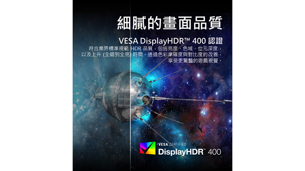 細膩的畫面品質VESA DisplayHDR™ 400 認證符合業界標準規範 HDR 品質,包括亮度、色域、位元深度,以及上升(全暗到全亮 時間。透過色彩準確度與對比度的改善,享受更驚豔的遊戲視覺。·VESA CERTIFIEDDisplayHDR" 400