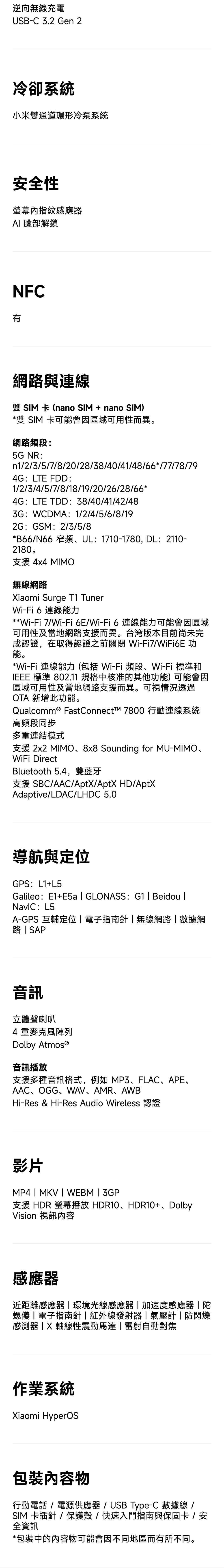 逆向無線充電USB-C32 Gen 2冷卻系統小米雙通道環形冷泵系統安全性指紋感應器 臉部解鎖NFC有網與連線雙 SIM 卡 (nano SIM + nano SIM)*雙 SIM 卡可能會因區域可用性而異。網路頻段5G NR:n1/2/3/5/7/8/20/28/38/40/41/48/66*/77/78/794G:LTE FDD:1/2/3/4/5/7/8/18/19/20/26/28/66*4G:LTE TDD:38/40/41/42/483G:WCDMA: 1/2/4/5/6/8/192G:GSM:2/3/5/8*B66/N66 窄頻UL:1710-1780, DL:2110-2180.支援4x4 MIMO無線網路Xiaomi Surge T1 TunerWi-Fi 6 連線能力**Wi-Fi 7/Wi-Fi6E/Wi-Fi6連線能力可能會因區域可用性及當地網路支援而異。台湾版本目前尚未完成認證,在取得認證之前關閉 Wi-Fi7/WiFi6E 功能。*Wi-Fi 連線能力(包括 Wi-Fi 頻段、Wi-Fi標準和IEEE 標準 802.11 規格中核准的其他功能)可能會因區域可用性及當地網路支援而異。可視情況透過OTA 新增此功能。Qualcomm® FastConnectī 7800 行動連線系統高頻段同步多重連結模式支援 2x2 MIMO、8x8 Sounding for MU-MIMO、WiFi DirectBluetooth 5.4,雙藍牙支援 SBC/AAC/AptX/AptX HD/AptXAdaptive/LDAC/LHDC 5.0導航與定位GPS: L1+L5Galileo:E1+E5a GLONASS: G1  Beidou : L5A-GPS 互輔定位電子指南針無線網路數據網路SAP音訊立體聲喇叭4重麥克風陣列Dolby 音訊播放支援多種音訊格式,例如MP3、FLAC、APE、AAC、OGG、WAV、AMR、AWBHi-Res & Hi-Res Audio Wireless影片MP4  MKV  WEBM  3GP支援HDR螢幕播放HDR10、HDR10+、DolbyVision 視訊感應器近距離感應器|環境光線感應器|加速度感應器|陀螺儀|電子指南針|紅外線發射器|氣壓計|防閃爍感測器軸線性震動馬達|雷射自動對焦作業系統Xiaomi HyperOS內容物行動電話/電源供應器/USB Type-C 數據線 /SIM 卡插針/保護殼/快速入門指南與保固卡 / 安全資訊*包裝中的內容物可能會因不同地區而有所不同。