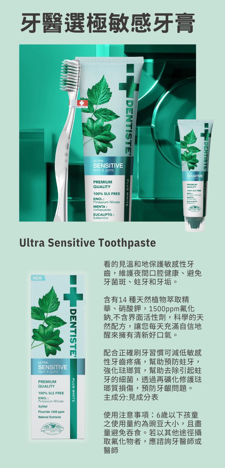 牙醫選極敏感牙膏DENTISTEULTRASENSITIVEteeth & gumsDENTISTESENSITIVEPREMIUMQUALITY100% Potassium NitraterinfrescantebalsamicoPREMIUMQUALITY100% SLS FREEMENTAEUCALIPTOUltra Sensitive Toothpaste看的見溫和地保護敏感性牙齒,維護夜間口腔健康、避免NEW牙菌斑、蛀牙和牙垢。I DENTISTEULTRASENSITIVEteeth & qumsS含有14 種天然植物萃取精華、硝酸鉀,1500ppm氟化鈉,不含界面活性劑,科學的天然配方,讓您每天充滿自信地醒來擁有清新好口氣。配合正確刷牙習慣可減低敏感性牙齒疼痛,幫助預防蛀牙,強化琺瑯質,幫助去除引起蛀牙的細菌,透過再礦化修護琺瑯質損傷,預防牙齦問題。主成分:見成分表使用注意事項:6歲以下孩童之使用量約為豌豆大小,且盡量避免吞食。若以其他途徑攝取氟化物者,應諮詢牙醫師或醫師PLUS WHITEPREMIUMQUALITY100% SLS FREEKNOPotassium NitrateXylitolFluoride 1500 ppmNatural Extracts