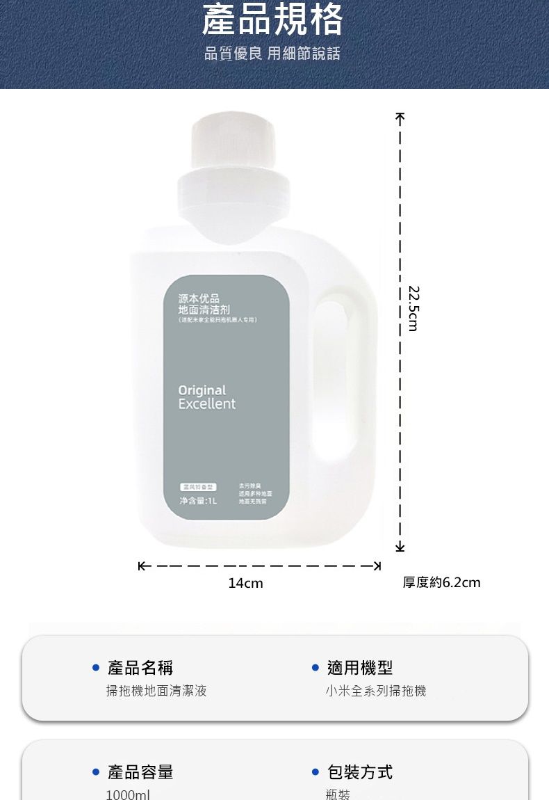 產品規格品質優良 用細節說話源本优品清洁剂米扫机OriginalExcellent适用地面净含量22.5cm14cm厚度約6.2cm產品名稱適用機型掃拖機地面清潔液小米全系列掃拖機產品容量包裝方式1000ml瓶裝