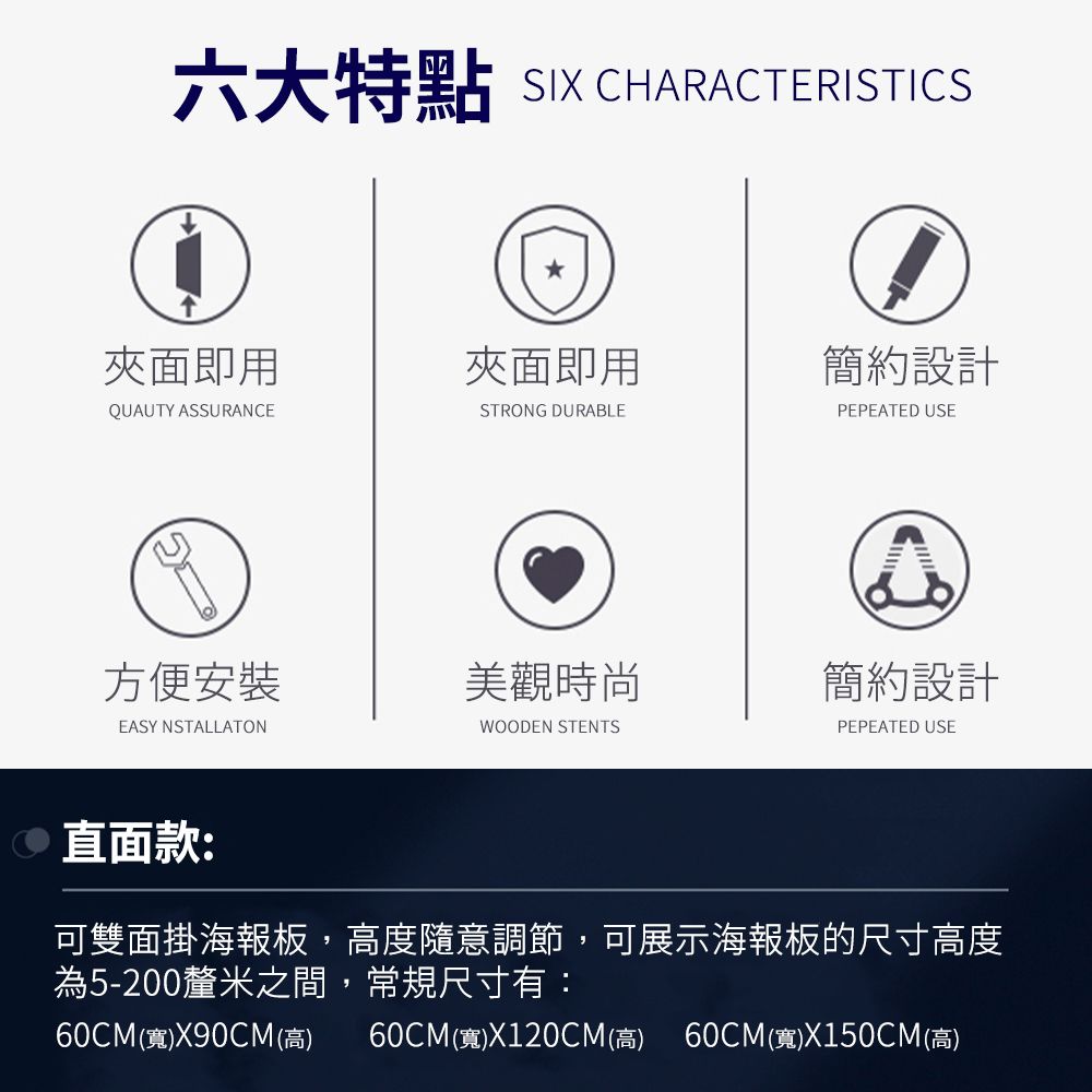 六大特點 SIX CHARACTERISTICS面即用面即用簡約設計QUAUTY ASSURANCESTRONG DURABLEPEPEATED USE方便安裝美觀時尚簡約設計EASY NSTALLATONWOODEN STENTSPEPEATED USE 直面款:可雙面掛海報板,高度隨意調節,可展示海報板的尺寸高度為5-200釐米之間,常規尺寸有:60CM(寬)X90CM(高) 60CM(寬)X120CM(高) 60CM(寬)X150CM(高)