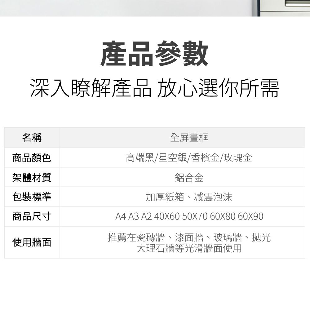 產品參數深入瞭解產品 放心選你所需名稱全屏畫框商品顏色高端黑/星空銀/香檳金/玫瑰金架體材質包裝標準商品尺寸鋁合金加厚紙箱、减震泡沫A4 A3 A2 40X60 50X70 60X80 60X90使用牆面推薦在瓷磚牆、漆面牆、玻璃牆、拋光大理石牆等光滑牆面使用