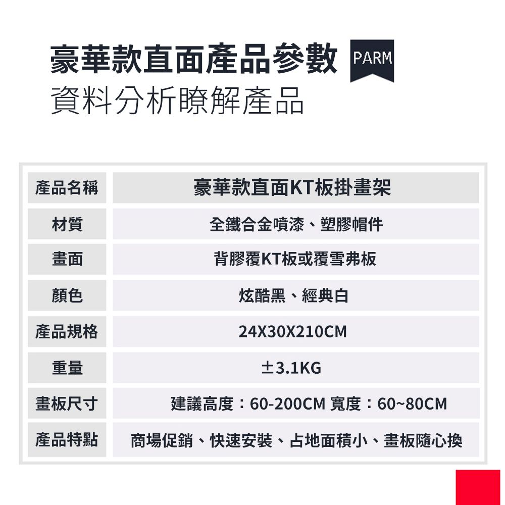 豪華款直面產品參數 資料分析瞭解產品全鐵合金噴漆、塑膠帽件產品名稱豪華款直面KT板掛畫架材質畫面顏色產品規格重量背膠覆KT板或覆雪弗板炫酷黑、經典白24X30X210CM±3.1KG建議高度:60-200CM 寬度:60~80CM畫板尺寸產品特點商場促銷、快速安裝、占地面積小、畫板隨心換