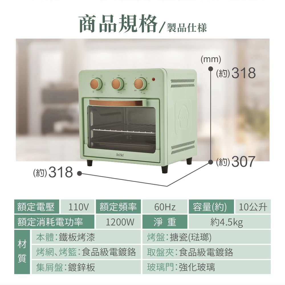 商品規格製品仕(mm)(約)318ikik!(約)307(約)318額定電壓 110V 額定頻率容量(約)10公升額定消耗電功率1200W淨重約4.5kg本體鐵板烤漆烤盤搪瓷(琺瑯) 烤網、烤籃:食品級電鍍 取盤夾:食品級電鍍鉻集盤:鍍鋅板玻璃門:強化玻璃