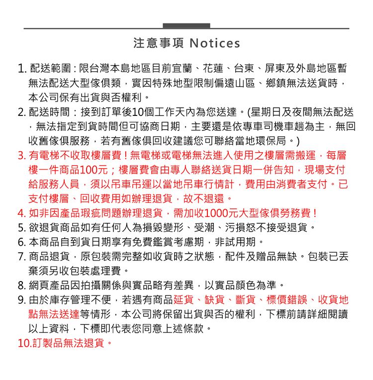注意事項 Notices1. 配送範圍:限台灣本島地區目前宜蘭、花蓮、台東、屏東及外島地區無法配送大型傢俱類實因特殊地型限制偏遠山區、鄉鎮無法送貨時本公司保有出貨與否權利。2. 配送時間:接到訂單後10個工作天內為您送達。(星期日及夜間無法配送無法指定到貨時間但可協商日期,主要還是依專車司機車趟為主,無回收舊傢俱服務,若有舊傢俱回收建議您可聯絡當地環保局。)3. 有電梯不收取樓層費!無電梯或電梯無法進入使用之樓層需搬運,每層樓一件商品100元;樓層費會由專人聯絡送貨日期一併告知,現場支付給服務人員,須以吊車吊運以當地吊車行情計,費用由消費者支付。已支付樓層、回收費用如辦理退貨,故不退還。4. 如非因產品瑕疵問題辦理退貨,需加收1000元大型傢俱勞務費!5. 欲退貨商品如有任何人為損毀變形、受潮、污損怒不接受退貨。6. 本商品自到貨日期享有免費鑑賞考慮期,非試用期。7. 商品退貨,原包裝需完整如收貨時之狀態,配件及贈品無缺。包裝已棄須另收包裝處理費。8. 網頁產品因拍攝關係與實品略有差異,以實品顏色為準。9. 由於庫存管理不便,若遇有商品延貨、缺貨、斷貨、標價錯誤、收貨地點無法送達等情形,本公司將保留出貨與否的權利,下標前請詳細閱讀以上資料,下標即代表您同意上述條款。10.訂製品無法退貨。
