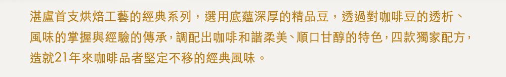 湛盧首支烘焙工藝的經典系列,選用底蘊深厚的精品豆,透過對咖啡豆的透析、風味的掌握與經驗的傳承,調配出咖啡和諧柔美、順口甘醇的特色,四款獨家配方,造就21年來咖啡品者堅定不移的經典風味。