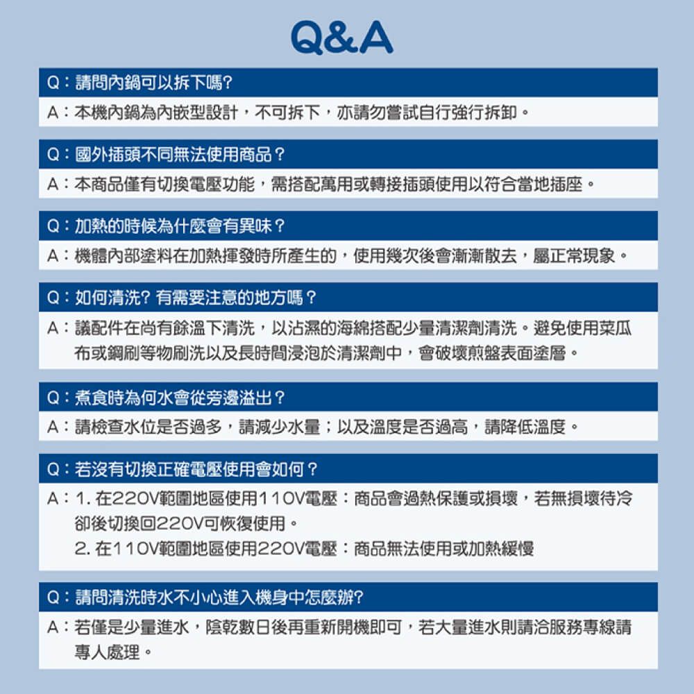 Q&AQ:請問內鍋可以拆下嗎?A:本機內鍋為內嵌型設計,不可拆下,亦請勿嘗試自行強行拆卸。Q:國外插頭不同無法使用商品?A:本商品僅有切換電壓功能,需搭配萬用或轉接插頭使用以符合當地插座。Q:加熱的時候為什麼會有異味?A:機體內部塗料在加熱揮發時所產生的,使用幾次後會漸漸散去,屬正常現象。Q:如何清洗?有需要注意的地方嗎?A:議配件在尚有餘溫下清洗,以沾濕的海綿搭配少量清潔劑清洗。避免使用菜瓜布或鋼刷等物刷洗以及長時間浸泡於清潔劑中,會破壞煎盤表面塗層。Q:煮食時為何水會從旁邊溢出?A:請檢查水位是否過多,請減少水量;以及溫度是否過高,請降低溫度。Q:若沒有切換正確電壓使用會如何?A:1. 在220V範圍地區使用110V電壓:商品會過熱保護或損壞,若無損壞待冷卻後切換回220V可恢復使用。2.在110V範圍地區使用220V電壓:商品無法使用或加熱緩慢Q:請問清洗時水不小心進入機身中怎麼辦?A:若僅是少量進水,陰乾數日後再重新開機即可,若大量進水則請洽服務專線請專人處理。