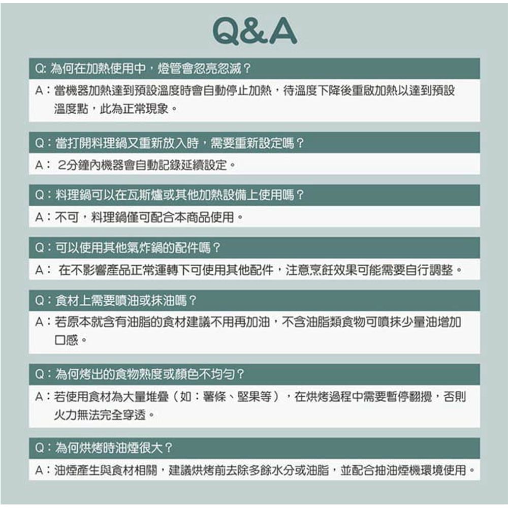 Q&AQ:為何在加熱使用中燈管會忽亮忽滅?A:當機器加熱達到預設溫度時會自動停止加熱,待溫度下降後重啟加熱以達到預設溫度點,此為正常現象。Q:當打開料理鍋又重新放入時,需要重新設定嗎?A: 2分鐘內機器會自動記錄延續設定。Q:料理鍋可以在瓦斯爐或其他加熱設備上使用嗎?A:不可,料理鍋僅可配合本商品使用。Q:可以使用其他氣炸鍋的配件嗎?A: 在不影響產品正常運轉下可使用其他配件,注意烹飪效果可能需要自行調整。Q:食材上需要噴油或油嗎?A:若原本就含有油脂的食材建議不用再加油,不含油脂類食物可噴抹少量油增加口感。Q:為何烤出的食物熟度或顏色不均匀?A:若使用食材為大量堆疊(如:薯條、堅果等),在烘烤過程中需要暫停,否則火力無法完全穿透。Q:為何烘烤時油煙很大?A:油煙產生與食材相關,建議烘烤前去除多餘水分或油脂,並配合抽油煙機環境使用。