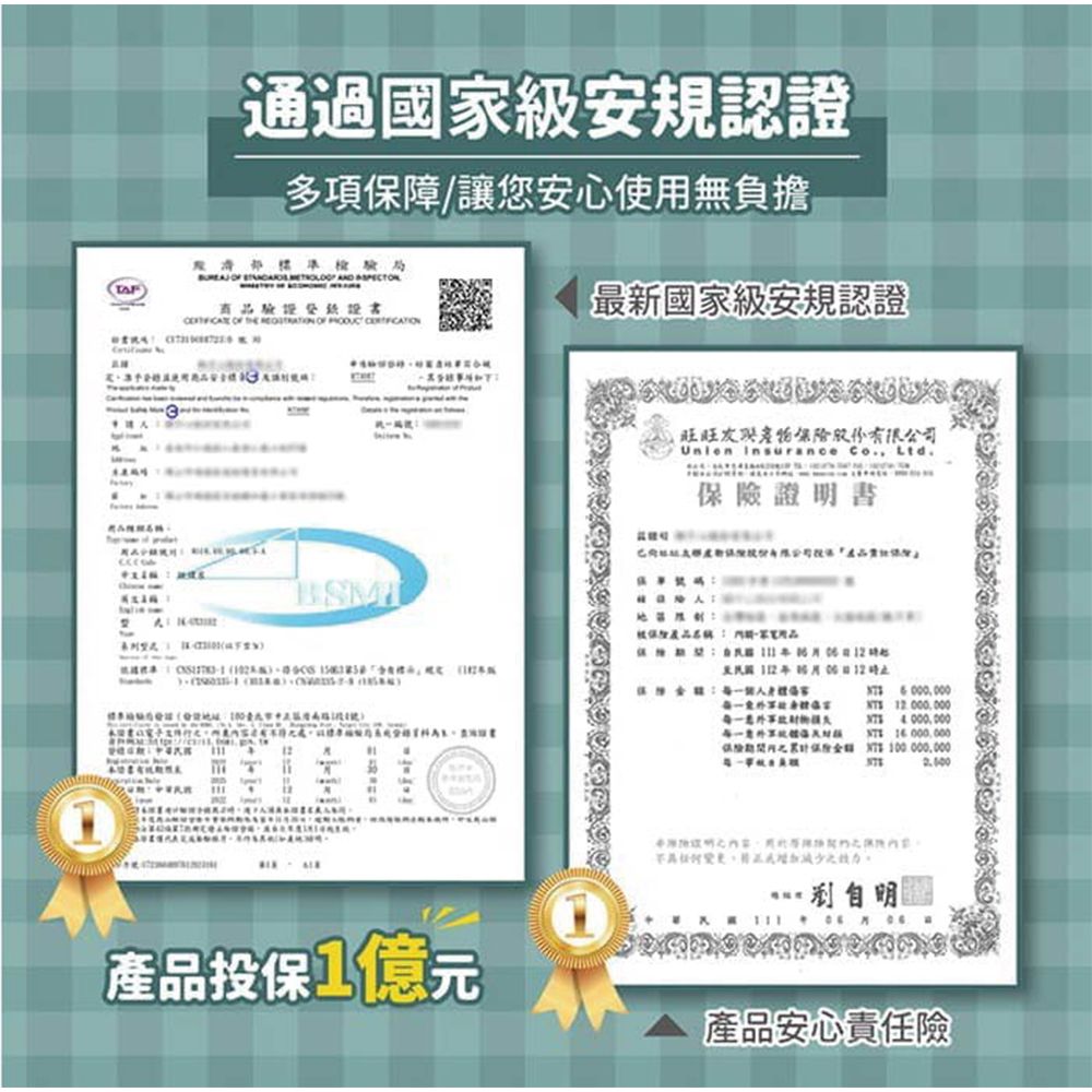 通過國家級安規認證多項保障讓您安心使用無負擔 商品驗證證書最新國家級安規認證 旺旺股份有限公司Union Insurnce Co. Ltd.證明書 a 4000.000XE 16000.000保險T100 000,000 ,產品投保1億元產品安心責任險