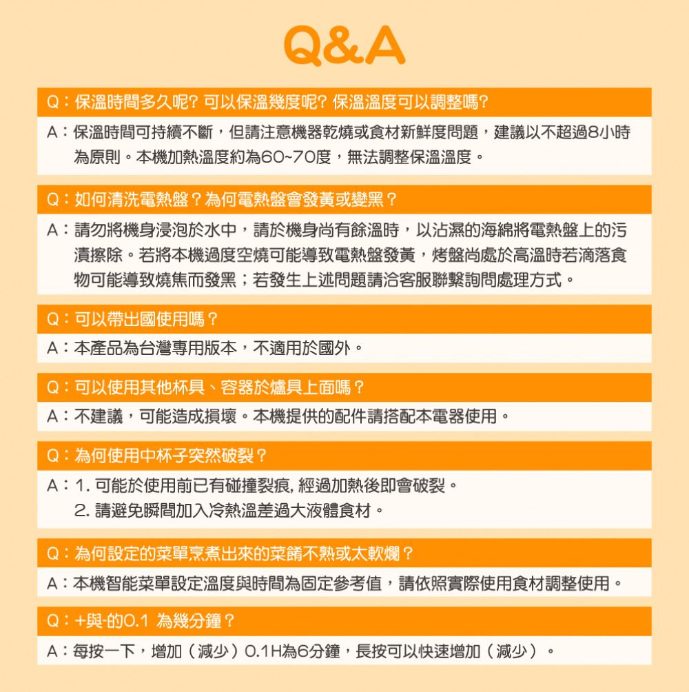 Q&AQ:保溫時間多久呢?可以保溫幾度呢?保溫溫度可以調整嗎?A:保溫時間可持續不斷,但請注意機器乾燒或食材新鮮度問題,建議以不超過8小時為原則本機加熱溫度約為60~70度,無法調整保溫溫度。Q:如何清洗電熱盤?為何電熱盤會發黃或變黑?A:請勿將機身浸泡於水中,請於機身尚有餘溫時,以沾濕的海綿將電熱盤上的污漬擦除。若將本機過度空燒可能導致電熱盤發黃,烤盤尚處於高溫時若滴落食物可能導致燒焦而發黑;若發生上述問題請洽客服聯繫詢問處理方式。Q:可以帶出國使用嗎?A:本產品為台灣專用版本,不適用於國外。Q:可以使用其他杯具、容器於爐具上面嗎?A:不建議,可能造成損壞。本機提供的配件請搭配本電器使用。Q:為何使用中杯子突然破裂?A:1.可能於使用前已有碰撞裂痕,經過加熱後即會破裂。2. 請避免瞬間加入冷熱溫差過大液體食材。Q:為何設定的菜單烹煮出來的菜餚不熟或太軟爛?A:本機智能菜單設定溫度與時間為固定參考值,請依照實際使用食材調整使用。Q:+與的0.1 為幾分鐘?A:每按一下,增加(減少)O.1H為6分鐘,長按可以快速增加(減少)。