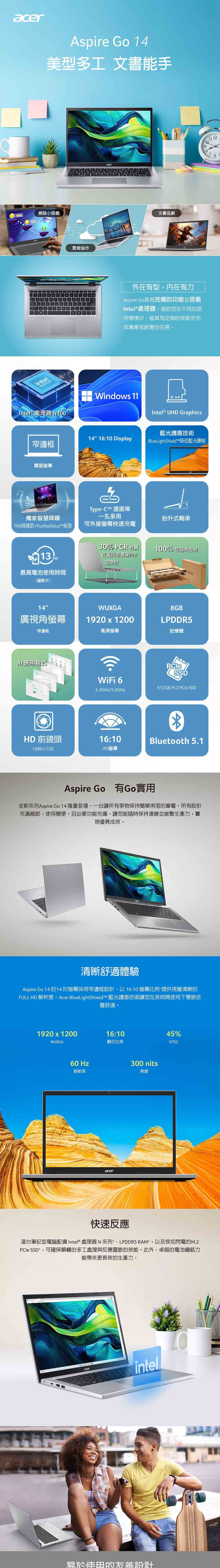 acerAspire Go 14型多工 文書手網路小遊戲intelINSIDEIntel® 處理器 雲端協作acer文書追劇外在有型内在有力Aspire Go具有完備的功能並搭載Intel® 處理器,協助您在不同的使用情境中,皆具有足夠的效能來完成專業或創意的任務。Windows Intel® UHD Graphics藍光護盾技術BlueLightShield降低藍光射14 16: Display邊框霧面螢幕Type-CT™ 連接埠一孔多用獨家智慧降噪抬升式軸承TNR降雜訊+PurifiedVoiceT™純音可外接螢幕快速充電最高電池使用時間(播影片)14廣視角螢幕窄邊框程式HD 前鏡頭1280x72030% PCR 材質底蓋採用環保PCR塑膠材100% 可回收包材WUXGA1920x1200acer8GBLPDDR5高清螢幕記憶體SSDWiFi 6512GB M.2  SSD2.4GHz/5.0GHz16:10IPS螢幕Bluetooth 5.1Aspire Go 有Go實用全新系列 Aspire Go 14 隆重登場,一台讓所有事物保持簡單俐落的筆電。所有設計充滿細節,使用簡便,且必要功能完備,讓您能隨時保持連線並維繫生產力,實現優異成效。清晰舒適體驗Aspire Go 14 的14螢幕採用窄邊框設計,以16:10 螢幕比例提供視覺清晰的FULL HD 解析度。Acer BlueLightShieldTM 藍光護盾技術讓您在長時間使用下雙眼依舊舒適。1920x1200WUXGA60 Hz刷新率16:10顯示比率acer300 nits亮度45%NTSC快速反應這台筆記型電腦配備Intel® 處理器N系列、LPDDR5 , 以及疾如閃電的M.2PCIe SSD,可確保順暢的多工處理與反應靈敏的效能。此外,卓越的電池續航力能帶來更長效的生產力。acerintel易於使田的美設計11 12109876