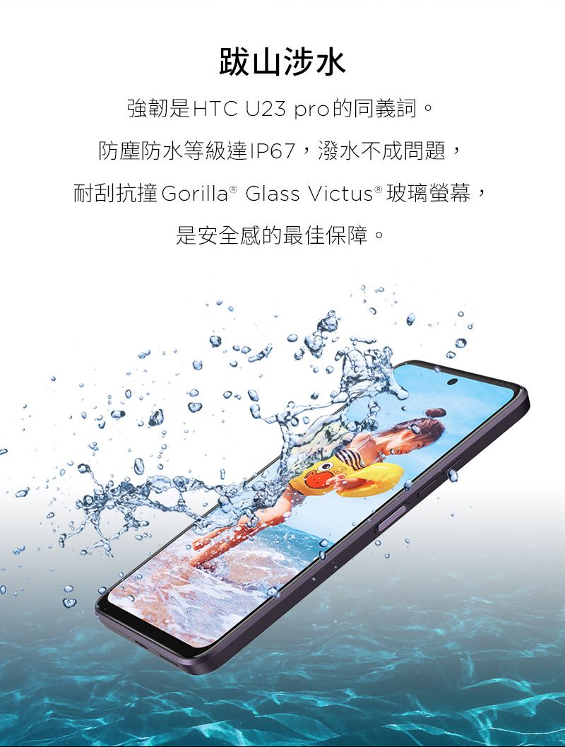 跋山涉水強韌是HTC U23 pro的同義詞防塵防水等級達IP67,潑水不成問題,耐刮抗撞 Gorilla® Glass Victus®玻璃螢幕,是安全感的最佳保障。