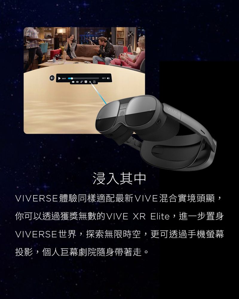 VIVE浸入其中VIVERSE體驗同樣適配最新VIVE混合實境頭顯,你可以透過獲獎無數的VIVE XR Elite, 進一步置身VIVERSE世界,探索無限時空,更可透過手機螢幕投影,個人巨幕劇院隨身帶著走。