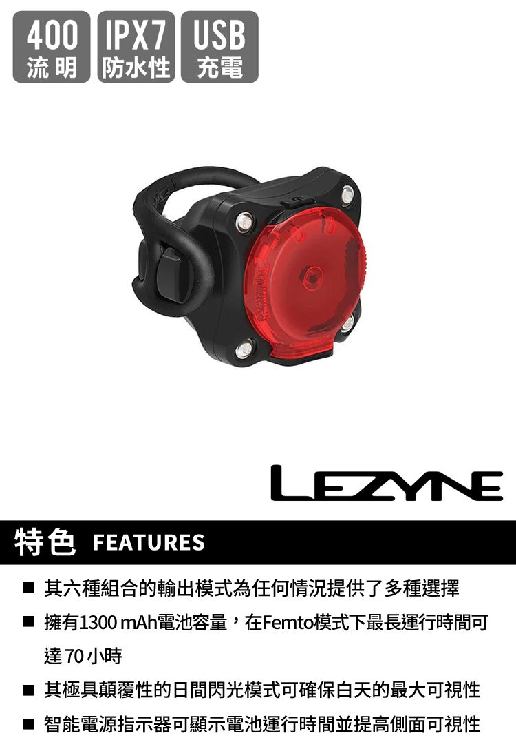 400IPX7| USB流明防水性充電LEZYNE特色 FEATURES 其六種組合的輸出模式為任何情況提供了多種選擇 擁有1300 mAh電池容量,在Femto模式下最長運行時間可達70小時■ 其極具顛覆性的日間閃光模式可確保白天的最大可視性■ 智能電源指示器可顯示電池運行時間並提高側面可視性