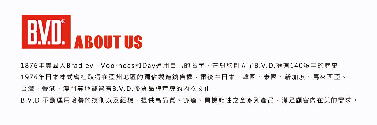 ABOUT US1876年美國人Bradley、Voorhees和Day運用自己的名字在紐約創立了B.V.D.擁有140多年的歷史1976年日本株式會社取得在亞洲地區的獨佔製造銷售權,爾後在日本、韓國、泰國、新加坡、馬來西亞、台灣、香港、澳門等地都留有B.V.D.優質品牌宣導的文化。B.V.D.不斷運用培養的技術以及經驗,提供高品質、舒適、具機能性之全系列產品,滿足顧客內在美的需求。