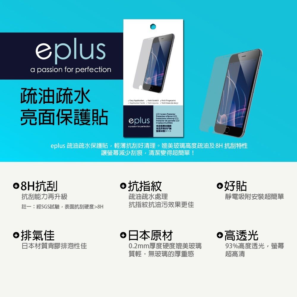 eplus   疏油疏水 Easy     Fingerprint Application Anti- / Anti-trace de 亮面保護貼eplusa passion for perfection Screen Protecteur décran  schermo LCDProtector de pantalla LCD保护シートeplus 疏油疏水保護貼輕薄抗刮好清理。媲美玻璃高度疏油及8H 抗刮特性讓螢幕減少刮痕清潔變得超簡單!8H抗刮抗指紋好貼抗刮能力再升級疏油疏水處理靜電吸附安裝超簡單註一:經SGS試驗表面抗刮硬度8H抗指紋抗油污效果更佳排氣佳日本原材 高透光日本材質背膠排泡性佳0.2mm厚度硬度媲美玻璃質輕無玻璃的厚重感93%高度透光,螢幕超高清