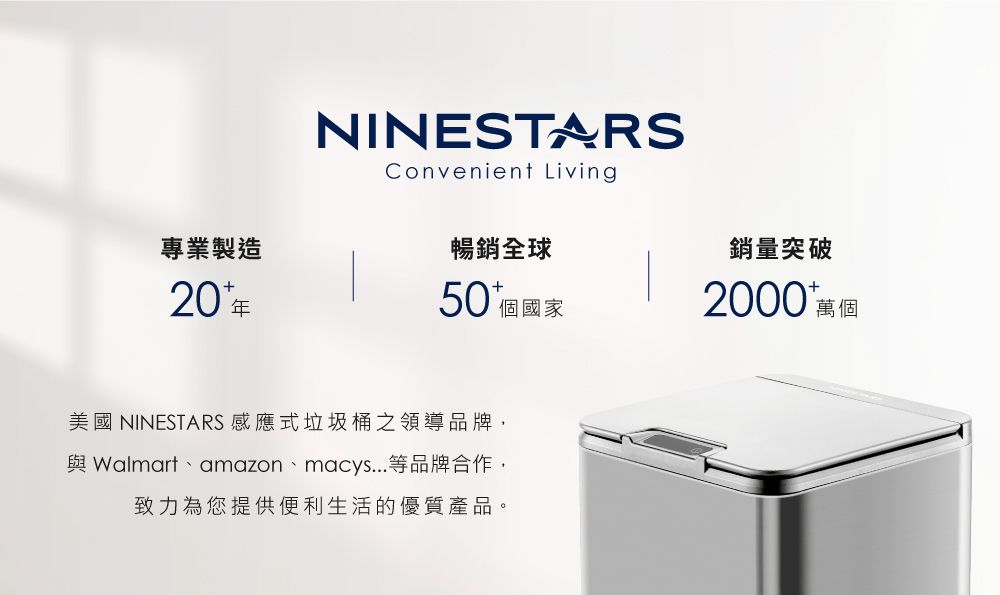 NINESTARSConvenient Living專業製造暢銷全球銷量突破20年50 個國家2000 萬個美國 NINESTARS 感應式垃圾桶之領導品牌, Walmart、amazon、macys...等品牌合作,致力為您提供便利生活的優質產品。