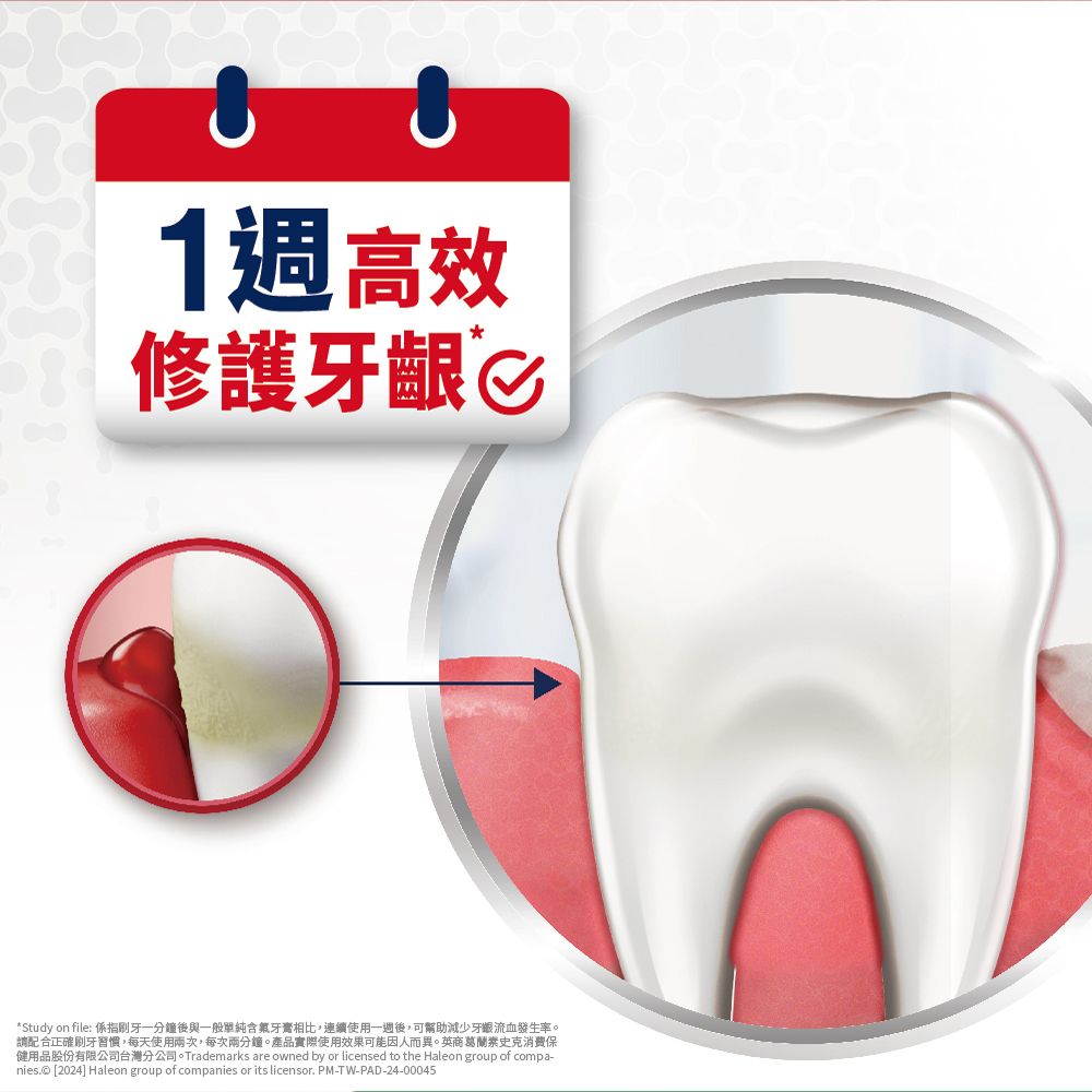 1週高效修護牙齦*Study on file: 係指一分鐘後與一般單純含氟牙膏相比,連續使用一週後,可幫助減少牙齦流血發生率。請配合正確刷牙習慣,每天使用兩次,每次兩分鐘。產品實際使用效果可能因人而異。英商葛蘭素史克保健用品股份有限公司台灣分公司。Trademarks are owned by or licensed to the Haleon group of compa-nies.© [2024] Haleon group of companies or its licensor. PM-TW-PAD-24-00045