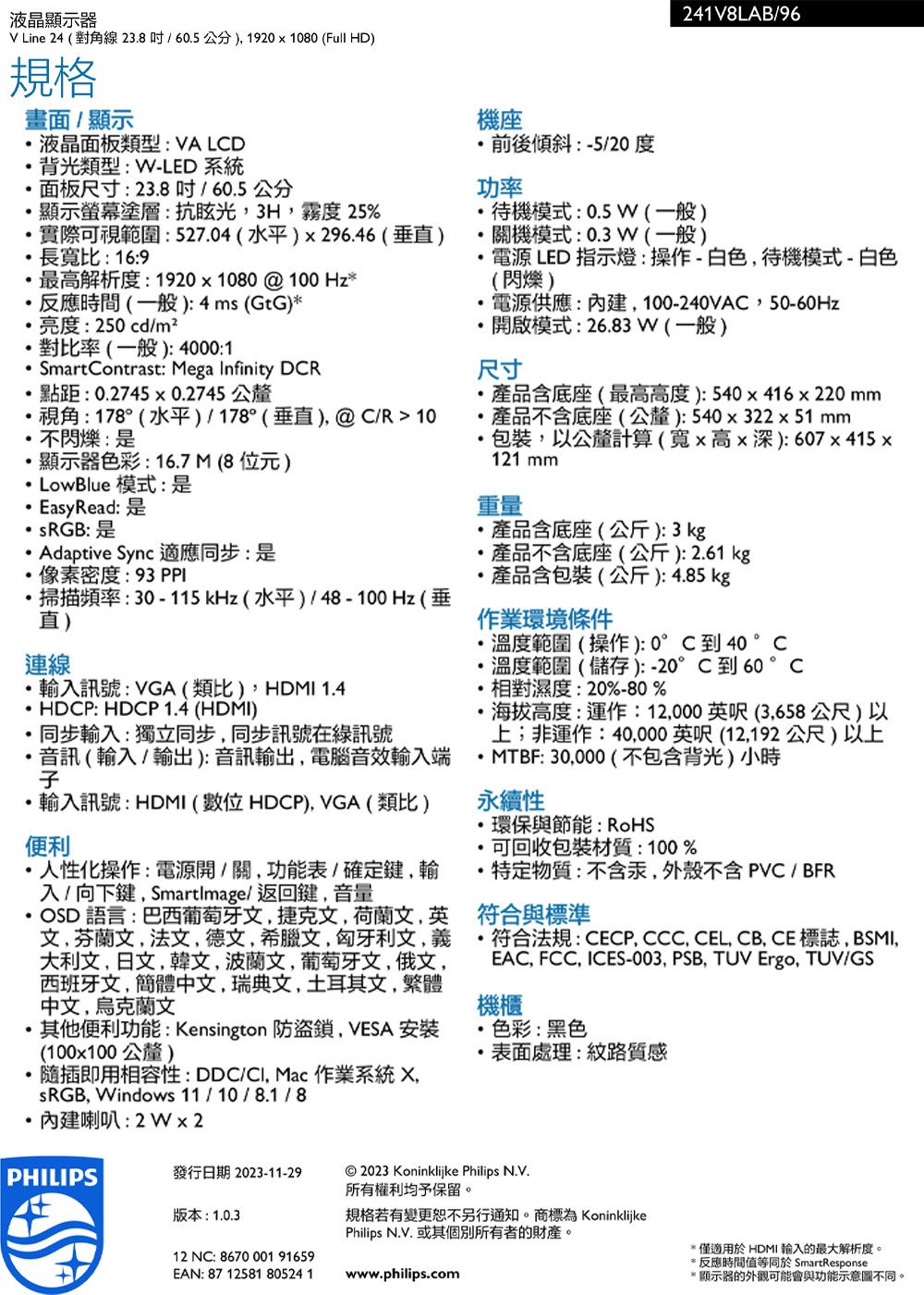 液晶顯示器 Line 24 對角線238/605公分1920x1080Full HD)規格畫面/顯示液晶面板類型VA LD背光類型:W-LED 系統面板尺寸:23.8/60.5公分顯示螢幕塗層:抗眩光3H度 25%實際可視範圍:527.04(水平)x296.46(垂)長寬比:16:9最高解析度:1920x1080 @ 100 Hz反應時間(一般):4ms (GtG)亮度:250cd/m²對比率(一般):4000:1SmartContrast: Mega Infinity DCR點距: 0.27450.2745公釐視角:178(水平)/178°(垂直)@ C/R 10不閃爍:顯示器色彩:16.7M(8位元) LowBlue 模式:是EasyRead:是* sRGB: 是 Adaptive Sync 適應同步:是像素密度:93 PPI掃描頻率:30-115kHz(水平)/48-100Hz(垂直)連線.輸入訊號:VGA(類比)HDMI 1.4HDCP: HDCP 1.4 (HDMI)同步輸入:獨立同步同步訊號在訊號音訊(輸入/輸出):音訊輸出電腦音效輸入端輸入訊號:HDMI (位 HDCP). VGA (類比)便利人性化操作:電源開/關功能表/確定輸入/向下鍵Smartimage/返回鍵音量OSD 語言:巴西葡萄牙文捷克文 文,英文,芬蘭文,法文,德文,希臘文,匈牙利文,大利文,日文,韓文,波蘭文,葡萄牙文,俄文,西班牙文,簡體中文,瑞典文,土耳其文,繁體中文,烏克蘭文其他便利功能:Kensington 防盜鎖,VESA 安裝(100x100公釐)機座前後傾斜:-5/20度功率241V8LAB/96待機模式:0.5W(一般)關機模式:0.3W(一般)電源 LED 指示燈:操作-白色,待機模式-白色(閃爍)電源供應:內建,100-240VAC,50-60Hz開啟模式:26.83W(一般)尺寸產品含底座(最高高度):540x416x220mm產品不含底座(公釐):540x322x51mm包裝,以公釐計算(寬x高x深): 607 x 415x121 mm重量產品含底座(公斤):3kg產品不含底座(公斤):2.61kg產品含包裝(公斤):4.85 kg作業環境條件溫度範圍(操作):0°C到40 °C溫度範圍(儲存):-20°C到60°C相對濕度:20%-80%海拔高度:運作:12,000英呎(3,658公尺)以上;非運作:40,000英呎(12,192公尺)以上* MTBF: 30,000(不包含背光)小時永續性環保與節能:RoHS可回收包裝材質:100%特定物質:不含汞,外殼不含  / BFR符合與標準符合法規:CECP, CCC, CEL, CB, CE標誌, BSMI,EAC, FCC, ICES-003, PSB, TUV Ergo, TUV/GS機櫃色彩:黑色表面處理:紋路質感隨插即用相容性:DDC/, Mac 作業系統 ,sRGB, Windows 11/10/8.1/8內建喇叭:2W2PHILIPS發行日期 2023-11-29 2023 Koninklijke Philips 所有權利均予保留。版本:1.0.312 NC: 8670 001 91659EAN: 87 12581 80524 1規格若有變更恕不另行通知。商標為 KoninklijkePhilips N.V. 或其個別所有者的財產。www.philips.com(適用於HDMI 輸入的最大解析度。反應時間值等同於 SmartResponse(顯示器的外觀可能會與功能示意圖不同。