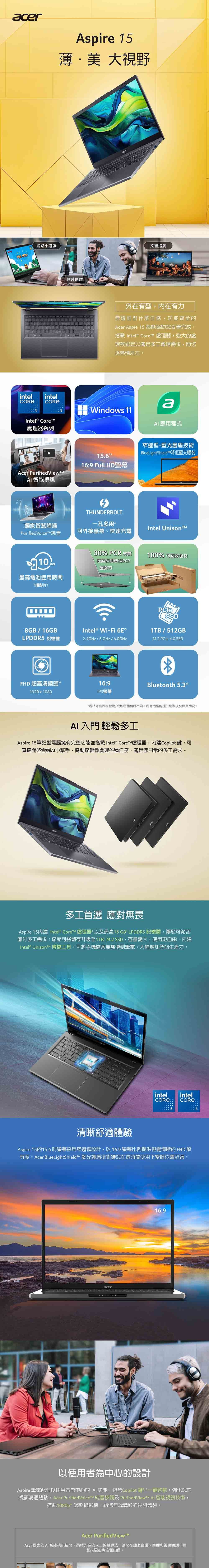 acer網路小遊戲YOU intelintel Aspire 15薄美 大視野短片創作acer文書追劇外在有型內在有力無論面對什麼任務功能齊全的Acer Aspie 15 都能協助您妥善完成。搭載 Intel® Core 處理器強大的處理效能足以滿足多處理需求,助您逐熱情所在。3Windows 11Intel® Core處理器系列Acer Purified View 智能視訊a應程式窄邊框+藍光護盾技術15.616:9 Full HDBlueLightShieldT降低藍光射THUNDERBOLT獨家智慧降噪孔多用 Intel UnisonPurifiedVoiceT純音可外接螢幕快速充電30% PCR 材質底蓋採用環保PCR塑膠材100% 可回收包材acer最高電池使用時間(播影片)SSD1TB/512GB8GB/16GBIntel ® Wi-Fi 6ELPDDR5 記憶體2.4GHz/5GHz/6.0GHzM.2  4.0 SSDFHD 超高清鏡頭*1920x108016:9IPS螢幕Bluetooth 5.3**規格可能因機型及/或地區而有所不同。所有機型的提供均取決於供貨情況。AI 入門 輕鬆多工Aspire 15筆記型電腦擁有完整功能並搭載Intel® Core 處理器,Copilot鍵, 可直接雲端AI小幫手,協助您輕鬆處理各種任務,滿足您日常的多工需求。多工首選 應對無畏Aspire 15 Intel® Core 處理器以及最高16GB LPDDR5 記憶體,讓您可從容應付多工需求;您亦可將儲存升級至1TB M.2 SSD,容量變大,使用更自由。 ,內建Intel® UnisonTM 傳檔工具,可將手機檔案無痛傳到筆電,大幅增加您的生產力。intelintelintel清晰舒適體驗Aspire 15的15.6 螢幕採用窄邊框設計,以16:9 螢幕比例提供視覺清晰的 FHD 解析度。Acer BlueLightShieldTM 藍光護盾技術讓您在長時間使用下雙眼依舊舒適。acer16:9以使用者為中心的設計Aspire 筆電配有以使用者為中心的 AI功能,包含Copilot鍵一鍵啓動。強化您的視訊溝通體驗,Acer PurifiedVoiceT 純音技術及PurifiedViewTM AI 智能視訊技術,搭配1080p*網路攝影機,給您無縫溝通的視訊體驗。Acer Purified View™Acer 獨家的 AI 智能視訊技術,憑藉先進的人工智慧算法,讓您在線上會議、直播和視訊通話中看起來更加專注和自信。