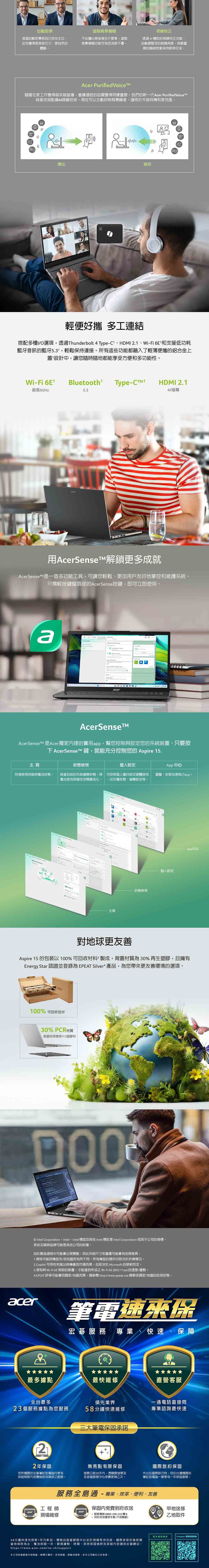 自動取景透過自動取景將自己放在從而獲得更具吸引力更自然的體驗進階背景模糊不必擔心背後發生什麼事進階背景模糊功能可為您消除干擾視線校正透過AI 輔助的視線校正功能自動調整您的眼睛角度與最重要的聯絡對象保持眼神交流。Acer Purified Voice隨著在家工作變得越來越普遍會議通話的品質變得同樣重要。我們的新一代Acer Purified Voice純音技術配備AI降噪技術,現在可以主動抑制背景噪音,適用於外接耳機和麥克風。傳出接收輕便好 多工連結搭配多種I/O選項,透過Thunderbolt 4 Type-HDMI 2.1Wi-Fi 6E和支援低功耗藍牙的藍牙1,輕鬆保持連接。所有這些功能都融入了輕薄便攜的鋁合金上蓋設計中,讓您隨時隨地都能享受方便和多功能性。Wi-Fi  Bluetooth¹ Type-HDMI 2.1最高6GHz5.34K螢幕acer用AcerSenseT解鎖更多成就AcerSenset是一個多功能工具,可讓您輕鬆、更加用戶友好地掌控和維護系統。只需輕按鍵盤頂部的AcerSense按鍵,即可立即使用。 acerAcerSenseAcerSenseT 是Acer獨家内建的實用,幫您控制與設定您的系統裝置。只要按 AcerSense T 鍵,就能充分控制您的 Aspire 15.主頁狀態檢視設定App 中心快速檢視效能與電池狀態。檢查目前的系統健康狀態,將 可按照個人喜好設定硬體使用 瀏覽、安裝或是執行app。電池使用與儲存空間最佳化。 ,如充電狀態、螢幕設定。狀態檢視主頁個人設定app中心對地球更友善Aspire 15 的包裝以100%可回收材料製成,背蓋材質為30%再生塑膠,且擁有Energy Star 認證並為 EPEAT Silver 產品,為您帶來更友善環境的選項。100% 可回收包材30% PCR材質底蓋採用環保PCR塑膠材 Intel Corporation  Intel 、 Intel 標誌及其他 Intel 標記是 Intel Corporation 或其子公司的商標。其他名稱與品牌可能是其他公司的財產。由於製造過程中可能會出現變動,此系統尺寸和重量可能會有些微差異。1. 規格可能因機型及/或地區而有所不同。所有機型的提供均取決於供貨情況。2.Copilot 可用性和推出時機會因市場而異,且取決於 Microsoft 的更新而定。3.須有與 Wi-Fi 6E 相容的裝置,才能達到所述之 Wi-Fi 6E (802.11ax) 的速度/優勢。4.EPEAT 評等可能會因國家/地區而異,請參閱 http//www.epeat.net 瞭解各國家/地區的註冊狀態。acert筆電速來保宏碁服務 專業、快速、保障最多據點最快維修直營客服全台最多領先業界一通電話直接問23個服務據點為您服務58分鐘快速維修專業諮詢最快速22年您所購買的宏碁筆記型電腦均享有保固期限免費維修或換修之服務。三大筆電保固承諾無亮點有限保固發票日起30天内,憑購買發票至各直營服務中心免費更換乙次。國際旅約保固外出在國際旅行時,您在台灣購買的筆記型電腦一樣享有一年保固服務。服務全島通-專業、效率、便利、友善工程師現場維修保固內免費到府收送 服務專線 0800-258-222轉8 到府收送僅限本島(不含離島)58分鐘快速完修限1年內新品,需親自直營服務中心並於現場等待完修國際旅保依維修國當地條款為主:電池保固一年。服務據點、時間、其他保固條款及詳細內容請見宏碁網站。https://www.acer.com/tw-zh/support本公司保留服務內容、解釋之權利,若有誤植、異動或更新,依本公司網站公告。甲地送修乙地取件Predator 保固登錄
