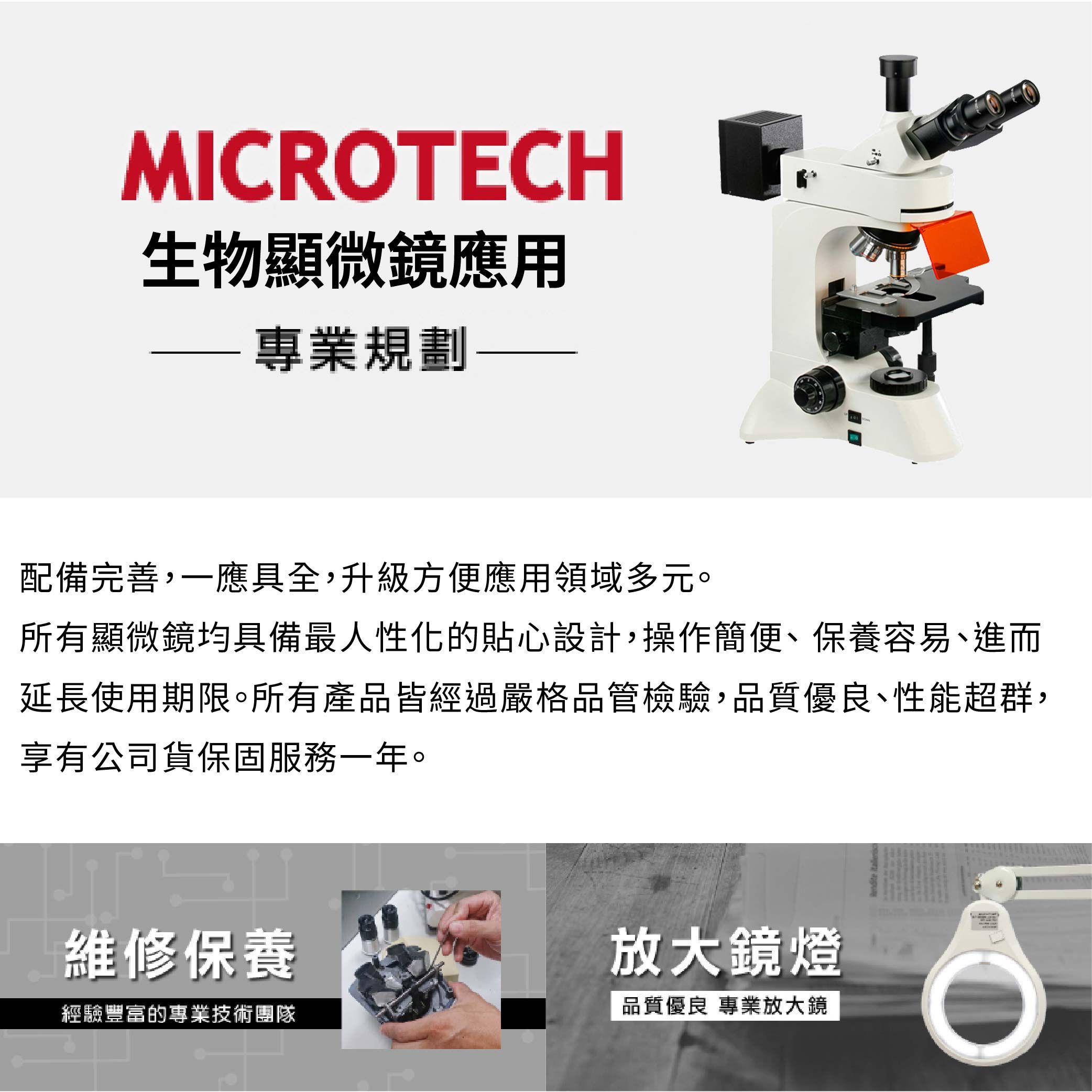 MICRTECH生物顯微鏡應用專業規劃配備完善,一應具全,升級方便應用領域多元。所有顯微鏡均具備最人性化的貼心設計,操作簡便保養容易、進而延長使用期限。所有產品皆經過嚴格品管檢驗,品質優良、性能超群,享有公司貨保固服務一年。維修保養放大鏡燈經驗豐富的專業技術團隊品質優良 專業放大鏡O