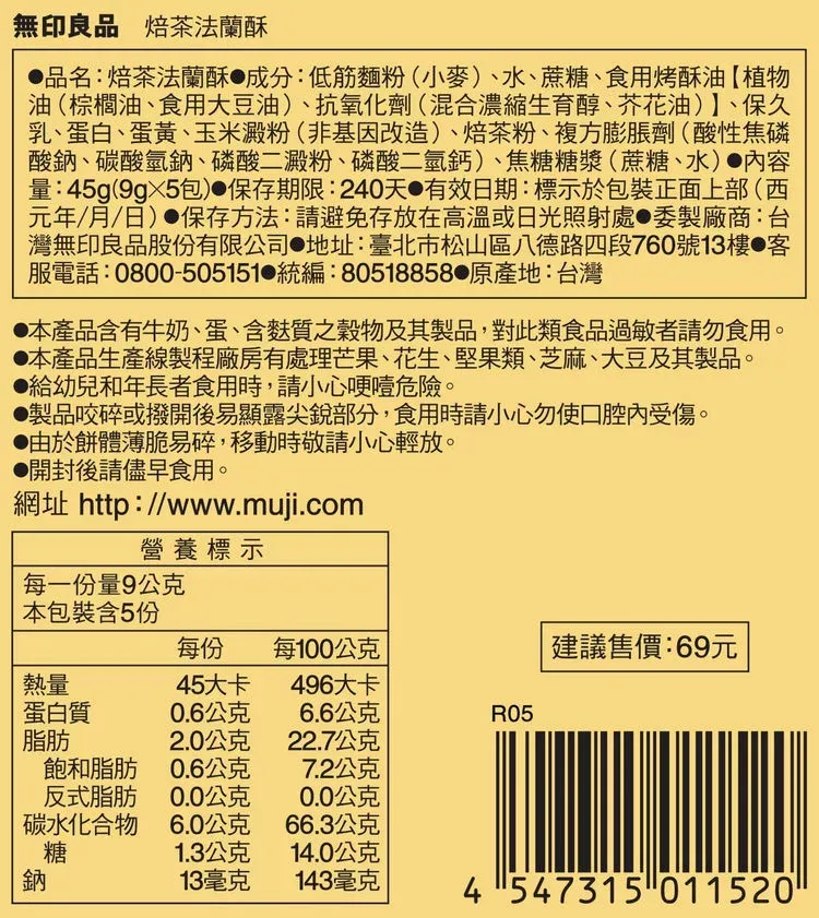 無印良品 焙茶法蘭酥品名:焙茶法蘭酥成分:低筋麵粉(小麥)、水、蔗糖、食用烤酥油【植物油(棕櫚油、食用大豆油)、抗氧化劑(混合濃縮生育醇、芥花油)、保久乳、蛋白、蛋黃、玉米澱粉(非基因改造)、焙茶粉、複方膨脹劑(酸性焦磷酸鈉、碳酸氫鈉、磷酸二澱粉、磷酸二氫鈣)、焦糖糖漿(蔗糖、水)容量:45g(包) 保存期限:240天有效日期:標示於包裝正面上部(西元年/月/日)保存方法:請避免存放在高溫或日光照射處委製廠商:台灣無印良品股份有限公司 地址:臺北市松山區八德路四段760號13樓 客服電話:0800-505151 統編:80518858 原產地:台灣本產品含有牛奶、蛋、含麩質之穀物及其製品,對此類食品過敏者請勿食用。●本產品生產線製程廠房有處理芒果、花生、堅果類、芝麻、大豆及其製品。給幼兒和年長者食用時,請小心哽噎危險。製品咬碎或撥開後易顯露尖銳部分,食用時請小心勿使口腔內受傷。由於餅體薄脆易碎,移動時敬請小心輕放。●開封後請儘早食用。網址 http://www.muji.com營養標示每一份量9公克本包裝含5份每份每100公克 建議售價:69元熱量45大卡496大卡蛋白質0.6公克6.6公克R05脂肪2.0公克22.7公克飽和脂肪0.6公克7.2公克反式脂肪0.0公克0.0公克碳水化合物6.0公克66.3公克糖1.3公克14.0公克鈉13毫克143毫克4547315 011520