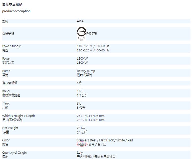 產品基本規格product description型號商檢字號ARIAFR43378Power supplyPower消耗功率Pump幫浦進水管規格Boiler咖啡沖煮爐Tank水箱110-120V/50-60 Hz110-120V/50-60 Hz1300 W1300WRotary pump迴轉式幫浦3分1.5L1.5 公升3公升Width  Height  Depth尺寸(x高x深)Net Weight淨重Color顏色Country of Origin產地251 x 411 x 428 mm251x411 x 428 mm24 KG24公斤Stainless steel / Matt Black/White/Red鍋/霧黑/白/紅Italy製造/義大利原裝進口