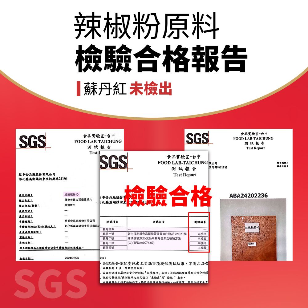 辣椒原料檢驗合格報告【紅未檢出SGS食品實驗室台中FOOD LABTACHUNG報告SGSTest ISGS食品實驗室-台中FOOD LAB-TAICHUNG 公司測試報告211號裕香食品廠股份有限公司彰化東211號產品名稱紅辣椒粉-D樣品樣品/數量參考報告樣品照片常温/1件谷香食品廠股份化縣鎮河東Test Report檢驗合格產品型號:產品::裕香食品廠股份有限公司申請地址/電話/聯絡人:彰化縣溪湖鎮河東河2測試項目蘇丹色素测试方法測試結果生產供應:蘇丹一號製造:蘇丹二號:測試品及相關由申請廠商提供並確認蘇丹三號蘇丹四號衛生福利部食品藥物管理署108年5月22日公開建議檢驗方法-食品中蘇丹色素之檢驗方法二(TFDAA0074.00未 未檢出未檢出未检出日期:2024/02/26請註:SGS測試報告僅就委託者之委託事項提供測試結果不對產品合本報告共 4 頁使用無效。若該測試項目屬於定量分析定量極限表示;若該測試項目屬於定性分析則低於定量極限/偵測極限之測定值以“未檢出表示本檢驗報告之所有檢驗內容,均依委託事項執行檢驗,如有不實,願意承擔完全責食品實驗室-台中FOOD LAB-TAICHUNG測試報告Test ReportABA24202236紅辣椒粉-報告編號:報告日期: