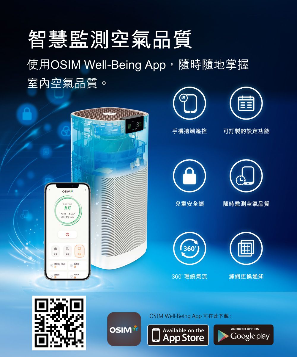 智慧監測空氣品質使用OIM Well-Being App,隨時隨地掌握室內空氣品質。OSIM良好 S OSIM手機遠端遙控可訂製的設定功能兒童安全鎖隨時監測空氣品質360360°環繞氣流濾網更換通知OSIM Well-Being App可在此下載:Available on theApp StoreANDROID APP ON play