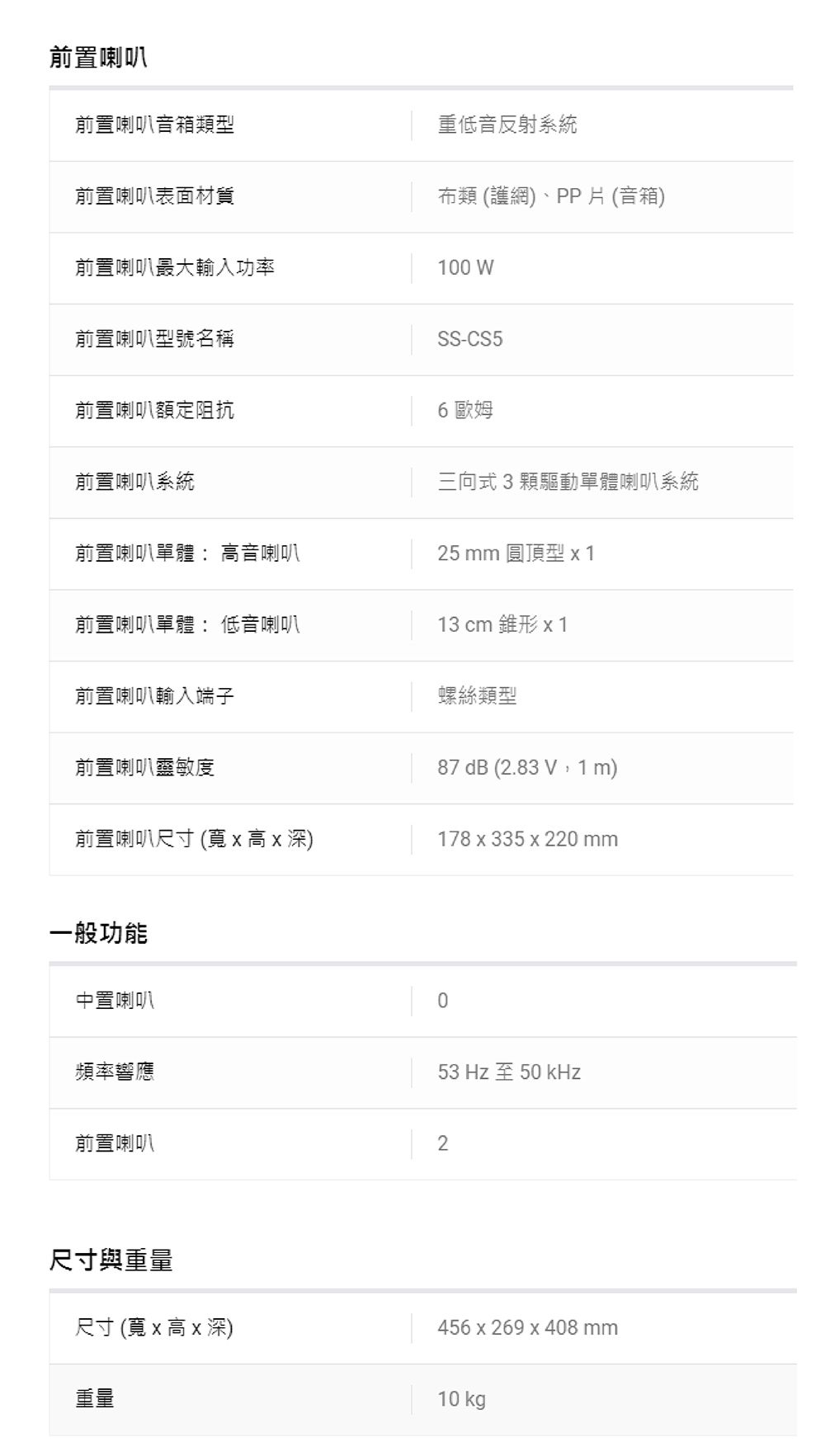 前置喇叭前置喇叭音箱類型前置喇叭表面材質重低音反射系統布類(護網)、PP片 (音箱)前置喇叭最大輸入功率100 W前置喇叭型號名稱SS-CS5前置喇叭額定阻抗6 歐姆前置喇叭系統三向式3顆驅動單體喇叭系統前置喇叭單體 音喇叭25 mm 圓頂型 x1前置喇叭單體: 低音喇叭13 cm 錐形 x 1前置喇叭輸入端子螺絲類型前置喇叭靈敏度87 dB (2.83 V,1m)前置喇叭尺寸 ( x 高 x 深)178 x 335 x 220mm一般功能中置喇叭0頻率響應53 Hz至50 kHz前置喇叭2尺寸與重量456 x 269 x 408 mm尺寸 (寬x 高x 深)10 kg重量