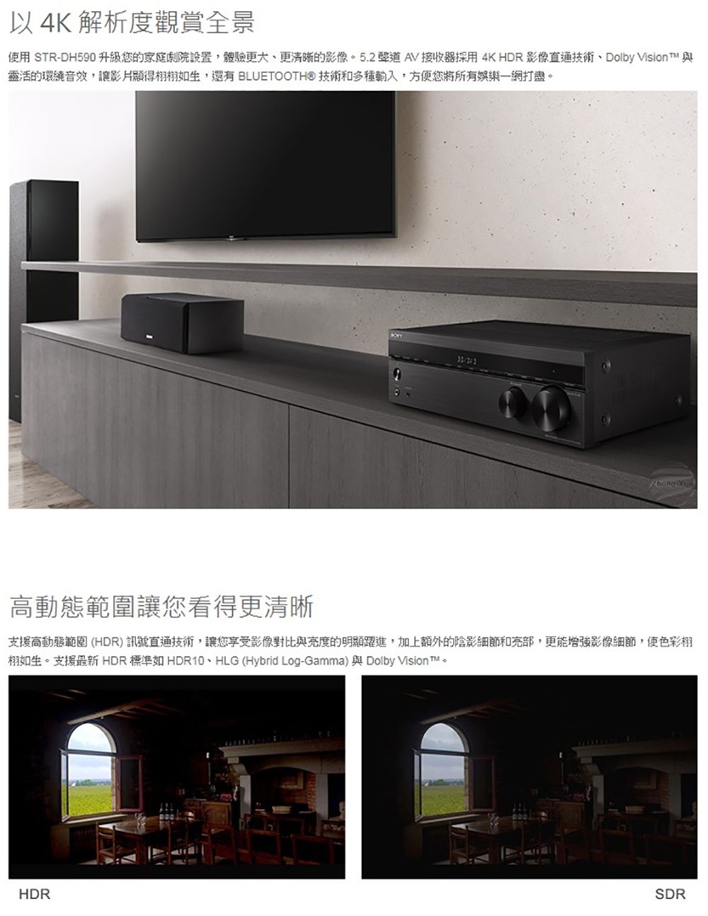 以 4K 解析度觀賞全景使用 STR-DH590升級您的家庭劇院設置體驗更大更清晰的影像5.2AV 接收器採用4K HDR影像、Dolby Vision  與靈活的環繞音效,影片顯得栩如生,還有 BLUETOOTH® 和多種輸入,方便您將所有娛樂一網打盡。 高動態範圍讓您看得更清晰支援高動態範圍(HDR)訊號直通技術,讓您享受影像對比與度的明顯躍進,加上額外的陰影細節和亮部,更能增強影像細節,使色彩栩栩如生。支援最新 HDR 標準如HDR10、HLG (Hybrid Log-Gamma) 與 Dolby Vision ™。HDRSDR